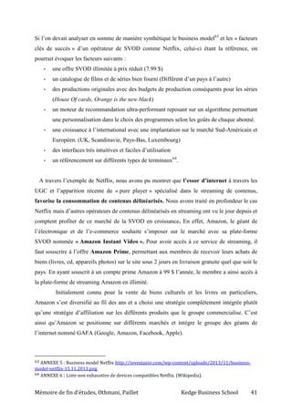 Mémoire de fin d’études, Othmani, Paillet Kedge Business School 41
Si l’on devait analyser en somme de manière synthétique le business model63
et les « facteurs
clés de succès » d’un opérateur de SVOD comme Netflix, celui-ci étant la référence, on
pourrait évoquer les facteurs suivants :
- une offre SVOD illimitée à prix réduit (7.99 $)
- un catalogue de films et de séries bien fourni (Différent d’un pays à l’autre)
- des productions originales avec des budgets de production conséquents pour les séries
(House Of cards, Orange is the new black)
- un moteur de recommandation ultra-performant reposant sur un algorithme permettant
une personnalisation dans le choix des programmes selon les goûts de chaque abonné.
- une croissance à l’international avec une implantation sur le marché Sud-Américain et
Européen. (UK, Scandinavie, Pays-Bas, Luxembourg)
- des interfaces très intuitives et faciles d’utilisation
- un référencement sur différents types de terminaux64
.
A travers l’exemple de Netflix, nous avons pu montrer que l’essor d’internet à travers les
UGC et l’apparition récente de « pure player » spécialisé dans le streaming de contenus,
favorise la consommation de contenus délinéarisés. Nous avons traité en profondeur le cas
Netflix mais d’autres opérateurs de contenus délinéarisés en streaming ont vu le jour depuis et
comptent profiter de ce marché de la SVOD en croissance. En effet, Amazon, le géant de
l’électronique et de l’e-commerce souhaite s’imposer sur le marché avec sa plate-forme
SVOD nommée « Amazon Instant Video ». Pour avoir accès à ce service de streaming, il
faut souscrire à l’offre Amazon Prime, permettant aux membres de recevoir leurs achats de
biens (livres, cd, appareils photos) sur le site sous 2 jours en livraison gratuite quel que soit le
pays. En ayant souscrit à un compte prime Amazon à 99 $ l’année, le membre a ainsi accès à
la plate-forme de streaming Amazon en illimité.
Initialement connu pour la vente de biens culturels et les livres en particuliers,
Amazon s’est diversifié au fil des ans et a choisi une stratégie complètement intégrée plutôt
qu’une stratégie d’affiliation sur les différents produits que le groupe commercialise. C’est
ainsi qu’Amazon se positionne sur différents marchés et intègre le groupe des géants de
l’internet nommé GAFA (Google, Amazon, Facebook, Apple).
63 ANNEXE 5 : Business model Netflix http://investazor.com/wp-content/uploads/2013/11/business-
model-netflix-15.11.2013.png
64 ANNEXE 6 : Liste non exhaustive de devices compatibles Netflix. (Wikipedia).
 