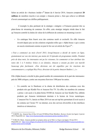 Mémoire de fin d’études, Othmani, Paillet Kedge Business School 42
Selon un article de « business insider »65
datant du 6 Janvier 2014, Amazon compterait 20
millions de membres inscrits à un compte « Amazon prime », bien que celui-ci se défende
d’avoir communiqué ces chiffres publiquement.
L’exemple le plus pertinent de la stratégie « intégrée » d’Amazon pourrait être sa
plate-forme de streaming de contenus. En effet, cette stratégie intégrée réside dans le fait
qu’Amazon contrôle la chaîne de valeur de la diffusion de contenus en streaming à savoir :
- Un catalogue bien fourni avec des contenus neufs et exclusifs. En effet Amazon
investit depuis peu sur des créations originales telles que « Alpha house » qui a connu
un succès retentissant comme on peut le lire sur cet article du Figaro66
:
« Tout a commencé au mois d'avril 2013, lorsqu'Amazon a décidé de mettre en ligne,
gratuitement sur son site internet, pas moins de 14 épisodes de programmes inédits. Pendant
près de deux mois, les internautes ont pu les visionner, les commenter et leur attribuer des
notes (de 1 à 5 étoiles). Grâce à ces données, Amazon a ensuite pu faire son marché
beaucoup plus facilement. «Nos décisions ont été aiguillées par les réactions des
consommateurs», a expliqué Roy Price, directeur de la partie Amazon Studios (…) »
Elle (Alpha house) a récolté le plus grand nombre de commentaires de la part des internautes:
près de 3000 critiques, contre une moyenne d'environ 1500 pour les autres.
- Un contrôle sur le Hardware et la chaine de distribution des contenus avec des
produits tels que Kindle Fire et Amazon Fire TV. En effet, les membres de contenus
« prime » ont accès à la plate-forme SVOD de Amazon sur leur Kindle Fire, tablette
produite par Amazon initialement destinée à la lecture de livres numériques.
L’amazon Fire Tv, lancée en Mars 2014 est une set top box permettant d’avoir accès à
du contenu sur l’écran TV via internet, avec des services diversifiés et des interfaces
intuitives et interactives.
65
YAROW, Jay. Amazon Says It Has At Least 20 Million Prime Members. Business Insider [en ligne]. 6 janvier
2014. Disponible sur : http://www.businessinsider.com/amazon-prime-members-2014-1
66
TURCAN, Marie. Amazon produit ses propres séries sur le Web. Le Figaro [en ligne]. 30 mai 2013.
Disponible sur : http://www.lefigaro.fr/culture/2013/05/30/03004-20130530ARTFIG00614-amazon-produit-ses-
propres-series-sur-le-web.php
 