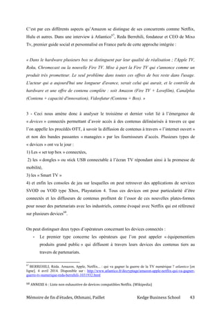 Mémoire de fin d’études, Othmani, Paillet Kedge Business School 43
C’est par ces différents aspects qu’Amazon se distingue de ses concurrents comme Netflix,
Hulu et autres. Dans une interview à Atlantico67
, Reda Berrehili, fondateur et CEO de Mixo
Tv, premier guide social et personnalisé en France parle de cette approche intégrée :
« Dans le hardware plusieurs box se distinguent par leur qualité de réalisation ; l'Apple TV,
Roku, Chromecast ou la nouvelle Fire TV. Mise à part la Fire TV qui s'annonce comme un
produit très prometteur. Le seul problème dans toutes ces offres de box reste dans l'usage.
L'acteur qui a aujourd'hui une longueur d'avance, serait celui qui aurait, et le contrôle du
hardware et une offre de contenu complète : soit Amazon (Fire TV + Lovefilm), Canalplus
(Contenu + capacité d'innovation), Videofutur (Contenu + Box). »
3 - Ceci nous amène donc à analyser le troisième et dernier volet lié à l’émergence de
« devices » connectés permettant d’avoir accès à des contenus délinéarisés à travers ce que
l’on appelle les procédés OTT, à savoir la diffusion de contenus à travers « l’internet ouvert »
et non des bandes passantes « managées » par les fournisseurs d’accès. Plusieurs types de
« devices » ont vu le jour :
1) Les « set top box » connectées,
2) les « dongles » ou stick USB connectable à l’écran TV répondant ainsi à la promesse de
mobilité,
3) les « Smart TV »
4) et enfin les consoles de jeu sur lesquelles on peut retrouver des applications de services
SVOD ou VOD type Xbox, Playstation 4. Tous ces devices ont pour particularité d’être
connectés et les diffuseurs de contenus profitent de l’essor de ces nouvelles plates-formes
pour nouer des partenariats avec les industriels, comme évoqué avec Netflix qui est référencé
sur plusieurs devices68
.
On peut distinguer deux types d’opérateurs concernant les devices connectés :
- Le premier type concerne les opérateurs que l’on peut appeler « équipementiers
produits grand public » qui diffusent à travers leurs devices des contenus tiers au
travers de partenariats.
67
BERREHILI, Réda. Amazon, Apple, Netflix... : qui va gagner la guerre de la TV numérique ? atlantico [en
ligne]. 4 avril 2014. Disponible sur : http://www.atlantico.fr/decryptage/amazon-apple-netflix-qui-va-gagner-
guerre-tv-numerique-reda-berrehili-1031932.html
68 ANNEXE 6 : Liste non exhaustive de devices compatibles Netflix. (Wikipedia)
 