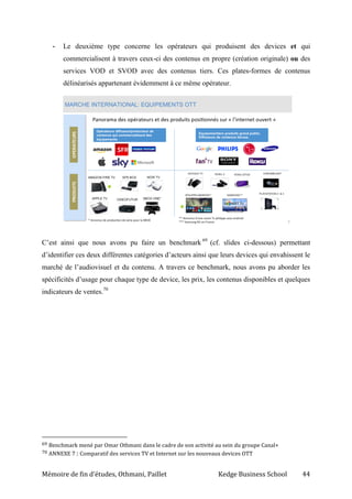 Mémoire de fin d’études, Othmani, Paillet Kedge Business School 44
- Le deuxième type concerne les opérateurs qui produisent des devices et qui
commercialisent à travers ceux-ci des contenus en propre (création originale) ou des
services VOD et SVOD avec des contenus tiers. Ces plates-formes de contenus
délinéarisés appartenant évidemment à ce même opérateur.
C’est ainsi que nous avons pu faire un benchmark 69
(cf. slides ci-dessous) permettant
d’identifier ces deux différentes catégories d’acteurs ainsi que leurs devices qui envahissent le
marché de l’audiovisuel et du contenu. A travers ce benchmark, nous avons pu aborder les
spécificités d’usage pour chaque type de device, les prix, les contenus disponibles et quelques
indicateurs de ventes.70
69 Benchmark mené par Omar Othmani dans le cadre de son activité au sein du groupe Canal+
70 ANNEXE 7 : Comparatif des services TV et Internet sur les nouveaux devices OTT
 