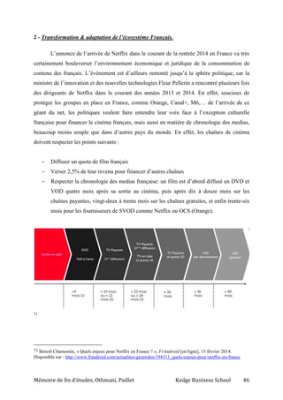Mémoire de fin d’études, Othmani, Paillet Kedge Business School 46
2 - Transformation & adaptation de l’écosystème Français.
L’annonce de l’arrivée de Netflix dans le courant de la rentrée 2014 en France va très
certainement bouleverser l’environnement économique et juridique de la consommation de
contenu des français. L’événement est d’ailleurs remonté jusqu’à la sphère politique, car la
ministre de l’innovation et des nouvelles technologies Fleur Pellerin a rencontré plusieurs fois
des dirigeants de Netflix dans le courant des années 2013 et 2014. En effet, soucieux de
protéger les groupes en place en France, comme Orange, Canal+, M6,… de l’arrivée de ce
géant du net, les politiques veulent faire entendre leur voix face à l’exception culturelle
française pour financer le cinéma français, mais aussi en matière de chronologie des medias,
beaucoup moins souple que dans d’autres pays du monde. En effet, les chaînes de cinéma
doivent respecter les points suivants :
- Diffuser un quota de film français
- Verser 2,5% de leur revenu pour financer d’autres chaînes
- Respecter la chronologie des medias française: un film est d’abord diffusé en DVD et
VOD quatre mois après sa sortie au cinéma, puis après dix à douze mois sur les
chaînes payantes, vingt-deux à trente mois sur les chaînes gratuites, et enfin trente-six
mois pour les fournisseurs de SVOD comme Netflix ou OCS (Orange).
71
71 Benoît Chamontin, « Quels enjeux pour Netflix en France ? », FrAndroid [en ligne], 15 février 2014.
Disponible sur : http://www.frandroid.com/actualites-generales/194311_quels-enjeux-pour-netflix-en-france
 