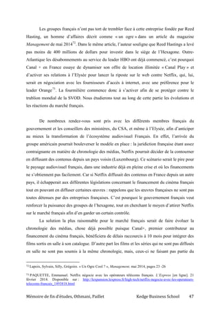 Mémoire de fin d’études, Othmani, Paillet Kedge Business School 47
Les groupes français n’ont pas tort de trembler face à cette entreprise fondée par Reed
Hasting, un homme d’affaires décrit comme « un ogre » dans un article du magazine
Management de mai 201472
. Dans le même article, l’auteur souligne que Reed Hastings a levé
pas moins de 400 millions de dollars pour investir dans le siège de l’Hexagone. Outre-
Atlantique les désabonnements au service du leader HBO ont déjà commencé, c’est pourquoi
Canal + en France essaye de dynamiser son offre de location illimitée « Canal Play » et
d’activer ses relations à l’Elysée pour lancer la riposte sur le web contre Netflix, qui, lui,
serait en négociation avec les fournisseurs d’accès à internet, avec une préférence pour le
leader Orange73
. La fourmilière commence donc à s’activer afin de se protéger contre le
trublion mondial de la SVOD. Nous étudierons tout au long de cette partie les évolutions et
les réactions du marché français.
De nombreux rendez-vous sont pris avec les différents membres français du
gouvernement et les conseillers des ministères, du CSA, et même à l’Elysée, afin d’anticiper
au mieux la transformation de l’écosystème audiovisuel Français. En effet, l’arrivée du
groupe américain pourrait bouleverser le modèle en place : la juridiction française étant assez
contraignante en matière de chronologie des médias, Netflix pourrait décider de la contourner
en diffusant des contenus depuis un pays voisin (Luxembourg). Ce scénario serait le pire pour
le paysage audiovisuel français, dans une industrie déjà en pleine crise et où les financements
ne s’obtiennent pas facilement. Car si Netflix diffusait des contenus en France depuis un autre
pays, il échapperait aux différentes législations concernant le financement du cinéma français
tout en pouvant en diffuser certaines œuvres : rappelons que les œuvres françaises ne sont pas
toutes détenues par des entreprises françaises. C’est pourquoi le gouvernement français veut
renforcer la puissance des groupes de l’hexagone, tout en cherchant le moyen d’attirer Netflix
sur le marché français afin d’en garder un certain contrôle.
La solution la plus raisonnable pour le marché français serait de faire évoluer la
chronologie des médias, chose déjà possible puisque Canal+, premier contributeur au
financement du cinéma français, bénéficiera de délais raccourcis à 10 mois pour intégrer des
films sortis en salle à son catalogue. D’autre part les films et les séries qui ne sont pas diffusés
en salle ne sont pas soumis à la même chronologie, mais, ceux-ci ne faisant pas partie du
72 Lapoix, Sylvain, Silly, Grégoire. « Un Ogre Cool ? », Management, mai 2014, pages 23 -26
73 PAQUETTE, Emmanuel. Netflix négocie avec les opérateurs télécoms français. L’Express [en ligne]. 21
février 2014. Disponible sur : http://lexpansion.lexpress.fr/high-tech/netflix-negocie-avec-les-operateurs-
telecoms-francais_1493818.html
 