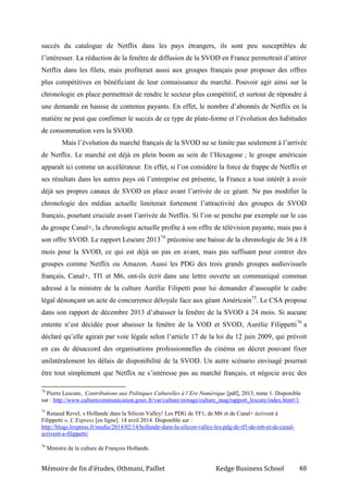 Mémoire de fin d’études, Othmani, Paillet Kedge Business School 48
succès du catalogue de Netflix dans les pays étrangers, ils sont peu susceptibles de
l’intéresser. La réduction de la fenêtre de diffusion de la SVOD en France permettrait d’attirer
Netflix dans les filets, mais profiterait aussi aux groupes français pour proposer des offres
plus compétitives en bénéficiant de leur connaissance du marché. Pouvoir agir ainsi sur la
chronologie en place permettrait de rendre le secteur plus compétitif, et surtout de répondre à
une demande en hausse de contenus payants. En effet, le nombre d’abonnés de Netflix en la
matière ne peut que confirmer le succès de ce type de plate-forme et l’évolution des habitudes
de consommation vers la SVOD.
Mais l’évolution du marché français de la SVOD ne se limite pas seulement à l’arrivée
de Netflix. Le marché est déjà en plein boom au sein de l’Hexagone ; le groupe américain
apparaît ici comme un accélérateur. En effet, si l’on considère la force de frappe de Netflix et
ses résultats dans les autres pays où l’entreprise est présente, la France a tout intérêt à avoir
déjà ses propres canaux de SVOD en place avant l’arrivée de ce géant. Ne pas modifier la
chronologie des médias actuelle limiterait fortement l’attractivité des groupes de SVOD
français, pourtant cruciale avant l’arrivée de Netflix. Si l’on se penche par exemple sur le cas
du groupe Canal+, la chronologie actuelle profite à son offre de télévision payante, mais pas à
son offre SVOD. Le rapport Lescure 201374
préconise une baisse de la chronologie de 36 à 18
mois pour la SVOD, ce qui est déjà un pas en avant, mais pas suffisant pour contrer des
groupes comme Netflix ou Amazon. Aussi les PDG des trois grands groupes audiovisuels
français, Canal+, Tf1 et M6, ont-ils écrit dans une lettre ouverte un communiqué commun
adressé à la ministre de la culture Aurélie Filipetti pour lui demander d’assouplir le cadre
légal dénonçant un acte de concurrence déloyale face aux géant Américain75
. Le CSA propose
dans son rapport de décembre 2013 d’abaisser la fenêtre de la SVOD à 24 mois. Si aucune
entente n’est décidée pour abaisser la fenêtre de la VOD et SVOD, Aurélie Filippetti76
a
déclaré qu’elle agirait par voie légale selon l’article 17 de la loi du 12 juin 2009, qui prévoit
en cas de désaccord des organisations professionnelles du cinéma un décret pouvant fixer
unilatéralement les délais de disponibilité de la SVOD. Un autre scénario envisagé pourrait
être tout simplement que Netflix ne s’intéresse pas au marché français, et négocie avec des
74
Pierre Lescure, Contributions aux Politiques Culturelles à l’Ere Numérique [pdf], 2013, tome 1. Disponible
sur : http://www.culturecommunication.gouv.fr/var/culture/storage/culture_mag/rapport_lescure/index.htm#/1
75
Renaud Revel, « Hollande dans la Silicon Valley! Les PDG de TF1, de M6 et de Canal+ écrivent à
Filippetti », L’Express [en ligne]. 14 avril 2014. Disponible sur :
http://blogs.lexpress.fr/media/2014/02/14/hollande-dans-la-silicon-valley-les-pdg-de-tf1-de-m6-et-de-canal-
ecrivent-a-filippetti/
76
Ministre de la culture de François Hollande.
 