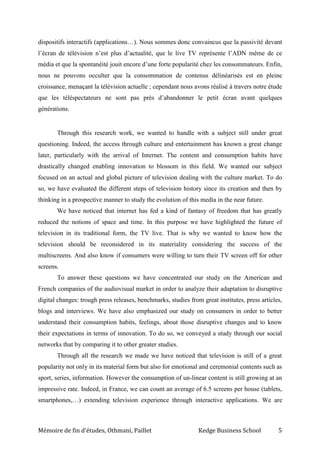 Mémoire de fin d’études, Othmani, Paillet Kedge Business School 5
dispositifs interactifs (applications…). Nous sommes donc convaincus que la passivité devant
l’écran de télévision n’est plus d’actualité, que le live TV représente l’ADN même de ce
média et que la spontanéité jouit encore d’une forte popularité chez les consommateurs. Enfin,
nous ne pouvons occulter que la consommation de contenus délinéarisés est en pleine
croissance, menaçant la télévision actuelle ; cependant nous avons réalisé à travers notre étude
que les téléspectateurs ne sont pas près d’abandonner le petit écran avant quelques
générations.
Through this research work, we wanted to handle with a subject still under great
questioning. Indeed, the access through culture and entertainment has known a great change
later, particularly with the arrival of Internet. The content and consumption habits have
drastically changed enabling innovation to blossom in this field. We wanted our subject
focused on an actual and global picture of television dealing with the culture market. To do
so, we have evaluated the different steps of television history since its creation and then by
thinking in a prospective manner to study the evolution of this media in the near future.
We have noticed that internet has fed a kind of fantasy of freedom that has greatly
reduced the notions of space and time. In this purpose we have highlighted the future of
television in its traditional form, the TV live. That is why we wanted to know how the
television should be reconsidered in its materiality considering the success of the
multiscreens. And also know if consumers were willing to turn their TV screen off for other
screens.
To answer these questions we have concentrated our study on the American and
French companies of the audiovisual market in order to analyze their adaptation to disruptive
digital changes: trough press releases, benchmarks, studies from great institutes, press articles,
blogs and interviews. We have also emphasized our study on consumers in order to better
understand their consumption habits, feelings, about those disruptive changes and to know
their expectations in terms of innovation. To do so, we conveyed a study through our social
networks that by comparing it to other greater studies.
Through all the research we made we have noticed that television is still of a great
popularity not only in its material form but also for emotional and ceremonial contents such as
sport, series, information. However the consumption of un-linear content is still growing at an
impressive rate. Indeed, in France, we can count an average of 6.5 screens per house (tablets,
smartphones,…) extending television experience through interactive applications. We are
 