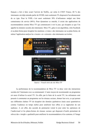 Mémoire de fin d’études, Othmani, Paillet Kedge Business School 50
français a fort à faire avant l’arrivée de Netflix, car selon le CNET France, 60 % des
internautes ont déjà entendu parler de SVOD, mais seulement 3% disposent d’un abonnement
de ce type. Pour la VOD, c’est aussi seulement 30% d’utilisateurs malgré une forte
connaissance du service (86%). Pour dynamiser ce marché, il existe des applications de
recommandation comme Mixo TV qui commencent à voir le jour, qui récupère ce que l’on
appelle les données sociales des internautes. Mixo TV, grâce à son algorithme, relie Facebook
et sa plate-forme pour récupérer les mentions « j’aime » des internautes sur sa plate-forme, de
même l’application analyse les « tweets » et « retweets » des internautes sur twitter.
Source : Visuels tirés du site Mixo TV
La performance de la recommandation de Mixo TV va donc venir des interactions
sociales de l’internaute avec sa communauté. L’autre moyen de recommander un programme
est aussi d’utiliser la social TV. En effet, par le biais de la social TV, les utilisateurs sont
poussés à commenter un programme sur les réseaux sociaux, donner leur avis, ce qui permet
aux différentes chaînes TV de récupérer des données qualitatives (mais aussi quantitatives
comme l’audience en temps réelle) pour améliorer leur offres et se rapprocher de son
audience. A cet effet, des accords de partenariat voient le jour entre les opérateurs de
l’audiovisuel et les plates-formes de réseaux sociaux qui disposent d’outils permettant de
relever des « insight » qualitatifs pour améliorer la recommandation et les contenus, à l’image
 
