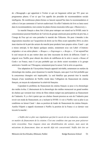 Mémoire de fin d’études, Othmani, Paillet Kedge Business School 51
de « Mesagraph » qui appartient à Twitter et qui est largement utilisé par TF1 pour ses
programmes phares. C’est ce que l’on appelle des procédés de recommandation sociale
intelligente. De nombreuses plates-formes se lancent aujourd’hui dans la recommandation et
celle-ci n’est pas cantonnée à l’univers audiovisuel. En effet l’industrie du livre se lance aussi
dans la recommandation, tout comme les plates-formes musicales telles que « Musicovery ».
Le marché français a donc fort à faire pour rattraper son retard sur la SVOD, mais le
consommateur pourrait bénéficier de l’arrivée du groupe américain pour profiter de prix bas, à
l’image de Free qui est venu perturber le marché des Télécoms. On peut s’attendre à des
négociations musclées sur l’acquisition de droits sur les films avant septembre 2014, ou alors
àune réaction de la part des acteurs du marché pour produire leurs propres séries. Canal +, qui
a mieux anticipé, le fait depuis quelques années, notamment avec son Label « Créations
originales » et ses séries phares : « Braquo », « Engrenages », « Borgia »... C’est aujourd’hui
le seul moyen de ne pas rentrer dans une lutte incessante de droits de diffusion. Canal+ a
négocié avec Netflix pour obtenir des droits de rediffusion de la série à succès « House of
Cards » en France, mais il est peu probable que ces droits soient reconduits si le groupe
américain s’installe sur l’Hexagone, notamment pour la saison 3 de la série en question.
Une adaptation de l’écosystème français apparaît inévitable, notamment en matière de
chronologie des medias, pour dynamiser le marché français, sans quoi il est fort probable que
la concurrence étrangère soit impitoyable. Le seul bénéfice que pourrait tirer le marché
français d’une installation de Netflix réside dans l’obligation du financement du cinéma
français, un moyen de redynamiser la créativité française.
Cependant le problème du financement du cinéma français se pose si la chronologie
des média évolue. L’abaissement de la chronologie des médias menacerait un grand nombre
de chaînes qui verraient leur vitrine de films réduite malgré une participation au financement
de l’industrie. Il y a fort à parier que ces chaînes fassent pression au sein de l’industrie pour
revoir son mode de financement, en y incluant la SVOD. A voir si Netflix veut se plier à ces
conditions ou laisser Canal + dans sa position de leader de financement du cinéma français.
Aurélie Filipetti a rappelé récemment à Netflix la position de la France si ce dernier veut
investir le marché :
« Netflix doit se plier aux régulations qui font le succès de nos industries, notamment
en matière de financement de la création. C'est une condition sine qua non pour préserver
notre écosystème. Nous risquons sinon une déstabilisation des acteurs, mais aussi du
mécanisme de financement, dans un marché déjà très concurrentiel. Netflix doit être un
 
