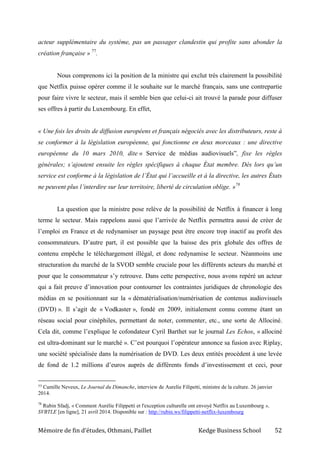 Mémoire de fin d’études, Othmani, Paillet Kedge Business School 52
acteur supplémentaire du système, pas un passager clandestin qui profite sans abonder la
création française » 77
.
Nous comprenons ici la position de la ministre qui exclut très clairement la possibilité
que Netflix puisse opérer comme il le souhaite sur le marché français, sans une contrepartie
pour faire vivre le secteur, mais il semble bien que celui-ci ait trouvé la parade pour diffuser
ses offres à partir du Luxembourg. En effet,
« Une fois les droits de diffusion européens et français négociés avec les distributeurs, reste à
se conformer à la législation européenne, qui fonctionne en deux morceaux : une directive
européenne du 10 mars 2010, dite « Service de médias audiovisuels”, fixe les règles
générales; s’ajoutent ensuite les règles spécifiques à chaque État membre. Dès lors qu’un
service est conforme à la législation de l’État qui l’accueille et à la directive, les autres États
ne peuvent plus l’interdire sur leur territoire, liberté de circulation oblige. »78
La question que la ministre pose relève de la possibilité de Netflix à financer à long
terme le secteur. Mais rappelons aussi que l’arrivée de Netflix permettra aussi de créer de
l’emploi en France et de redynamiser un paysage peut être encore trop inactif au profit des
consommateurs. D’autre part, il est possible que la baisse des prix globale des offres de
contenu empêche le téléchargement illégal, et donc redynamise le secteur. Néanmoins une
structuration du marché de la SVOD semble cruciale pour les différents acteurs du marché et
pour que le consommateur s’y retrouve. Dans cette perspective, nous avons repéré un acteur
qui a fait preuve d’innovation pour contourner les contraintes juridiques de chronologie des
médias en se positionnant sur la « dématérialisation/numérisation de contenus audiovisuels
(DVD) ». Il s’agit de « Vodkaster », fondé en 2009, initialement connu comme étant un
réseau social pour cinéphiles, permettant de noter, commenter, etc., une sorte de Allociné.
Cela dit, comme l’explique le cofondateur Cyril Barthet sur le journal Les Echos, « allociné
est ultra-dominant sur le marché ». C’est pourquoi l’opérateur annonce sa fusion avec Riplay,
une société spécialisée dans la numérisation de DVD. Les deux entités procèdent à une levée
de fond de 1.2 millions d’euros auprès de différents fonds d’investissement et ceci, pour
77 Camille Neveux, Le Journal du Dimanche, interview de Aurelie Filipetti, ministre de la culture. 26 janvier
2014.
78
Rubin Sfadj, « Comment Aurélie Filippetti et l'exception culturelle ont envoyé Netflix au Luxembourg »,
SVBTLE [en ligne], 21 avril 2014. Disponible sur : http://rubin.ws/filippetti-netflix-luxembourg
 