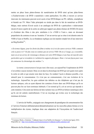 Mémoire de fin d’études, Othmani, Paillet Kedge Business School 53
mettre en place leurs plates-formes de numérisation de DVD ainsi qu’une plate-forme
« d’achat/revente » de DVD « numérisés » entre particuliers. En effet, à travers ce service
innovant, les internautes peuvent avoir accès à leur DVD-thèque sur PC, tablette, smartphone
et bientôt sur TV. Mais l’idée principale ne réside pas dans le fait de numériser sa DVD-
thèque, mais surtout d’avoir accès à un catalogue de DVD de « particuliers » relativement
récent (4 mois à partir de la sortie en salle) par rapport aux plates-formes de SVOD (36 mois)
et d’acheter des films à des prix similaires à la « VOD à l’acte », mais en devenant
propriétaire du contenu et non un locataire. C’est un service qui se situe à mi-chemin entre la
VOD à l’acte et Netflix. Le co-fondateur explique ceci de manière simple lors d’une interview
au blog Konbini79
:
« En termes légaux, pour les droits des films et même vis-à-vis des autres services VOD, comment
cela se passe-t-il ? En fait, nous ne sommes pas un service VOD. On en a l’usage, ça y ressemble,
mais on est un service de visionnage à distance de votre DVD-thèque et une base de marché entre
particuliers qui se revendent et s’achètent les supports physiques. Donc c’est une façon pour vous
de contourner la chronologie des médias ? »
Le terme contournement n’est pas tout à fait exact, car aujourd’hui l’exploitation du DVD
n’est arrêtée à aucun moment. Donc on est dans la chronologie du DVD qui sort quatre mois après
la sortie en salle et qui ensuite reste dans les bacs. En rendant l’accès à distance possible, c’est
attractif pour le consommateur. Ce n’est pas un contournement, c’est une évolution de la
technologie. Aujourd’hui, les gens achètent des tablettes ou des téléphones qui n’ont pas de
lecteurs optiques, cela en ayant dépensé des centaines d’euros dans une DVD-thèque qu’ils ne
peuvent plus lire sur leurs terminaux habituels. C’est normal qu’il y ait un service qui réponde à
cette mutation. Cela serait une hérésie de faire racheter tous ces DVD en fichiers numériques alors
qu’ils ont été achetés matériellement. C’est un recyclage qui évolue avec la technologie des
terminaux de lecture.
L’arrivée de Netflix, conjuguée aux changements de paradigmes de consommation liés
à l’arrivée d’internet (délinéarisation/dématérialisation) sur les nouvelles plates-formes et à la
multiplication des écrans, implique donc une adaptation de l’écosystème de l’audiovisuel
français.
79
Constance Bloch, « Entretien : Vodkaster lance-t-il un Netflix à la française ? », Konbini [en ligne], 2014.
Disponible sur : http://www.konbini.com/fr/entertainment-2/vodkaster-netflix-entretien-vod/
 