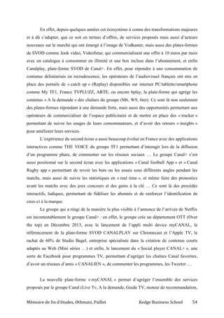 Mémoire de fin d’études, Othmani, Paillet Kedge Business School 54
En effet, depuis quelques années cet écosystème à connu des transformations majeures
et à dû s’adapter, que ce soit en termes d’offres, de services proposés mais aussi d’acteurs
nouveaux sur le marché qui ont émergé à l’image de Vodkaster, mais aussi des plates-formes
de SVOD comme Jook video, Videofutur, qui commercialisent une offre à 10 euros par mois
avec un catalogue à consommer en illimité et une box incluse dans l’abonnement, et enfin
Canalplay, plate-forme SVOD de Canal+. En effet, pour répondre à une consommation de
contenus délinéarisés en recrudescence, les opérateurs de l’audiovisuel français ont mis en
place des portails de « catch up » (Replay) disponibles sur internet PC/tablette/smartphone
comme My TF1, France TVPLUZZ, ARTE, ou encore 6play, la plate-forme qui agrège les
contenus « A la demande » des chaînes du groupe (M6, W9, 6ter). Ce sont là non seulement
des plates-formes répondant à une demande forte, mais aussi des opportunités permettant aux
opérateurs de commercialiser de l’espace publicitaire et de mettre en place des « tracker »
permettant de suivre les usages de leurs consommateurs, et d’avoir des retours « insights »
pour améliorer leurs services.
L’expérience du second écran a aussi beaucoup évolué en France avec des applications
interactives comme THE VOICE du groupe TF1 permettant d’interagir lors de la diffusion
d’un programme phare, de commenter sur les réseaux sociaux … Le groupe Canal+ s’est
aussi positionné sur le second écran avec les applications « Canal football App » et « Canal
Rugby app » permettant de revoir les buts ou les essais sous différents angles pendant les
matchs, mais aussi de suivre les statistiques en « real time », et même faire des pronostics
avant les matchs avec des jeux concours et des gains à la clé … Ce sont là des procédés
interactifs, ludiques, permettant de fidéliser les abonnés et de renforcer l’identification de
ceux-ci à la marque.
Le groupe qui a réagi de la manière la plus visible à l’annonce de l’arrivée de Netflix
est incontestablement le groupe Canal+ : en effet, le groupe crée un département OTT (Over
the top) en Décembre 2013, avec le lancement de l’appli multi device myCANAL, le
référencement de la plate-forme SVOD CANALPLAY sur Chromecast et l’Apple TV, le
rachat de 60% de Studio Bagel, entreprise spécialisée dans la création de contenus courts
adaptés au Web (Mini séries …) et enfin, le lancement du « Social player CANAL+ », une
sorte de Facebook pour programmes TV, permettant d’agréger les chaînes Canal favorites,
d’avoir un réseaux d’amis « CANALIEN », de commenter les programmes, les Tweeter …
La nouvelle plate-forme « myCANAL » permet d’agréger l’ensemble des services
proposés par le groupe Canal (Live Tv, A la demande, Guide TV, moteur de recommandation,
 