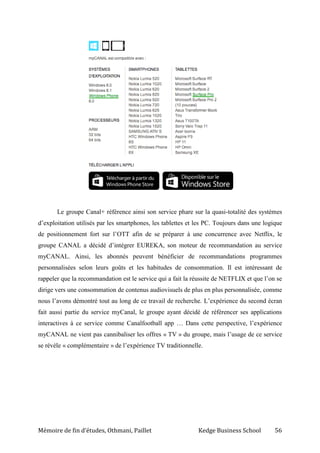 Mémoire de fin d’études, Othmani, Paillet Kedge Business School 56
Le groupe Canal+ référence ainsi son service phare sur la quasi-totalité des systèmes
d’exploitation utilisés par les smartphones, les tablettes et les PC. Toujours dans une logique
de positionnement fort sur l’OTT afin de se préparer à une concurrence avec Netflix, le
groupe CANAL a décidé d’intégrer EUREKA, son moteur de recommandation au service
myCANAL. Ainsi, les abonnés peuvent bénéficier de recommandations programmes
personnalisées selon leurs goûts et les habitudes de consommation. Il est intéressant de
rappeler que la recommandation est le service qui a fait la réussite de NETFLIX et que l’on se
dirige vers une consommation de contenus audiovisuels de plus en plus personnalisée, comme
nous l’avons démontré tout au long de ce travail de recherche. L’expérience du second écran
fait aussi partie du service myCanal, le groupe ayant décidé de référencer ses applications
interactives à ce service comme Canalfootball app … Dans cette perspective, l’expérience
myCANAL ne vient pas cannibaliser les offres « TV » du groupe, mais l’usage de ce service
se révèle « complémentaire » de l’expérience TV traditionnelle.
 