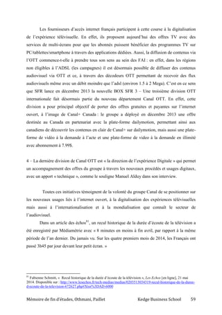 Mémoire de fin d’études, Othmani, Paillet Kedge Business School 59
Les fournisseurs d’accès internet français participent à cette course à la digitalisation
de l’expérience télévisuelle. En effet, ils proposent aujourd’hui des offres TV avec des
services de multi-écrans pour que les abonnés puissent bénéficier des programmes TV sur
PC/tablettes/smartphone à travers des applications dédiées. Aussi, la diffusion de contenus via
l’OTT commence-t-elle à prendre tous son sens au sein des FAI : en effet, dans les régions
non éligibles à l’ADSL (les campagnes) il est désormais possible de diffuser des contenus
audiovisuel via OTT et ce, à travers des décodeurs OTT permettant de recevoir des flux
audiovisuels même avec un débit moindre que l’adsl (environ 1.5 à 2 Mega). C’est en ce sens
que SFR lance en décembre 2013 la nouvelle BOX SFR 3 – Une troisième division OTT
internationale fait désormais partie du nouveau département Canal OTT. En effet, cette
division a pour principal objectif de porter des offres gratuites et payantes sur l’internet
ouvert, à l’image de Canal+ Canada : le groupe a déployé en décembre 2013 une offre
destinée au Canada en partenariat avec la plate-forme dailymotion, permettant ainsi aux
canadiens de découvrir les contenus en clair de Canal+ sur dailymotion, mais aussi une plate-
forme de vidéo à la demande à l’acte et une plate-forme de video à la demande en illimité
avec abonnement à 7.99$.
4 – La dernière division de Canal OTT est « la direction de l’expérience Digitale » qui permet
un accompagnement des offres du groupe à travers les nouveaux procédés et usages digitaux,
avec un apport « technique », comme le souligne Manuel Alduy dans son interview.
Toutes ces initiatives témoignent de la volonté du groupe Canal de se positionner sur
les nouveaux usages liés à l’internet ouvert, à la digitalisation des expériences télévisuelles
mais aussi à l’internationalisation et à la mondialisation que connaît le secteur de
l’audiovisuel.
Dans un article des échos81
, un recul historique de la durée d’écoute de la télévision a
été enregistré par Médiamétrie avec « 8 minutes en moins à fin avril, par rapport à la même
période de l’an dernier. Du jamais vu. Sur les quatre premiers mois de 2014, les Français ont
passé 3h45 par jour devant leur petit écran. »
81
Fabienne Schmitt, « Recul historique de la durée d’écoute de la télévision », Les Echos [en ligne], 21 mai
2014. Disponible sur : http://www.lesechos.fr/tech-medias/medias/0203513034319-recul-historique-de-la-duree-
d-ecoute-de-la-television-672627.php#Xtor%3DAD-6000
 