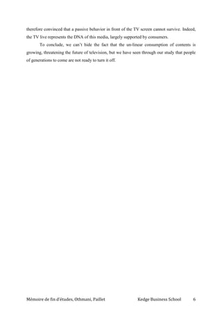Mémoire de fin d’études, Othmani, Paillet Kedge Business School 6
therefore convinced that a passive behavior in front of the TV screen cannot survive. Indeed,
the TV live represents the DNA of this media, largely supported by consumers.
To conclude, we can’t hide the fact that the un-linear consumption of contents is
growing, threatening the future of television, but we have seen through our study that people
of generations to come are not ready to turn it off.
 