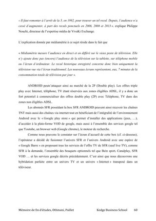 Mémoire de fin d’études, Othmani, Paillet Kedge Business School 60
« Il faut remonter à l’arrêt de la 5, en 1992, pour trouver un tel recul. Depuis, l’audience n’a
cessé d’augmenter, à part des reculs ponctuels en 2006, 2008 et 2013 », explique Philippe
Nouchi, directeur de l’expertise média de VivaKi Exchange.
L’explication donnée par médiamétrie à ce sujet réside dans le fait que
« Médiamétrie mesure l’audience en direct et en différé sur le vieux poste de télévision. Elle
n’y ajoute donc pas (encore) l’audience de la télévision sur la tablette, sur téléphone mobile
ou l’écran d’ordinateur. Le recul historique enregistré concerne donc bien uniquement la
télévision vue via l’écran traditionnel. Les nouveaux écrans représentent, eux, 7 minutes de la
consommation totale de télévision par jour ».
ANDROID peuts’attaquer ainsi au marché de la 2P (Double play). Les offres triple
play avec Internet, téléphone, TV étant réservées aux zones éligibles ADSL, il y a donc un
fort potentiel à commercialiser des offres double play (2P) avec Téléphone, TV dans des
zones non éligibles ADSL.
Les abonnés SFR possédant la box SFR ANDROID peuvent ainsi recevoir les chaînes
TNT mais aussi des chaînes via internet tout en bénéficiant de l’intégralité de l’environnement
Android avec le « Google play store » qui permet d’installer des applications (jeux, …),
d’accéder à la plate-forme VOD de google, mais aussi à l’ensemble des services google tel
que Youtube, un browser web (Google chrome), le moteur de recherche.
Comme nous pouvons le constater sur l’écran d’accueil de cette box (cf. ci-dessous),
l’opérateur a décidé de fusionner l’univers SFR et l’univers Android avec une espèce de
« Google Barre » en proposant tous les services de l’offre TV de SFR (sauf live TV), comme
SFR à la demande, l’ensemble des bouquets optionnels tel que Bein sport, Canalplay, SFR
VOD … et les services google décrits précédemment. C’est ainsi que nous découvrons une
hybridation parfaite entre un univers TV et un univers « Internet » transposé dans un
téléviseur.
 