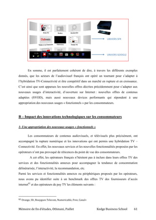 Mémoire de fin d’études, Othmani, Paillet Kedge Business School 61
En somme, il est parfaitement cohérent de dire, à travers les différents exemples
donnés, que les acteurs de l’audiovisuel français ont opéré un tournant pour s’adapter à
l’hybridation TV-Connectivité et être compétitif dans un marché en rupture et en croissance.
C’est ainsi que sont apparues les nouvelles offres décrites précédemment pour s’adapter aux
nouveaux usages d’interactivité, d’ouverture sur Internet : nouvelles offres de contenus
adaptées (SVOD), mais aussi nouveaux devices performants qui répondent à une
appropriation des nouveaux usages « fonctionnels » par les consommateurs.
B – Impact des innovations technologiques sur les consommateurs
1- Une appropriation des nouveaux usages « fonctionnels »
Les consommateurs de contenus audiovisuels, et télévisuels plus précisément, ont
accompagné la rupture numérique et les innovations qui ont permis une hybridation TV –
Connectivité. En effet, les nouveaux services et les nouvelles fonctionnalités proposées par les
opérateurs n’ont pas provoqué de réticences du point de vue des consommateurs.
A cet effet, les opérateurs français n’hésitent pas à inclure dans leurs offres TV des
services et des fonctionnalités annexes pour accompagner la tendance de consommation
délinérarisée, l’interactivité, la recommandation, etc.
Parmi les services et fonctionnalités annexes ou périphériques proposés par les opérateurs,
nous avons pu identifier suite à un benchmark des offres TV des fournisseurs d’accès
internet82
et des opérateurs de pay TV les éléments suivants :
82 Orange, Sfr, Bouygues Telecom, Numericable, Free, Canal+
 