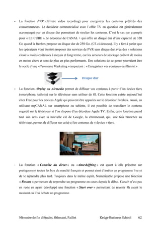 Mémoire de fin d’études, Othmani, Paillet Kedge Business School 62
- La fonction PVR (Private video recording) pour enregistrer les contenus préférés des
consommateurs. Le décodeur commercialisé avec l’offre TV en question est généralement
accompagné par un disque dur permettant de stocker les contenus. C’est le cas par exemple
pour « LE CUBE », le décodeur de CANAL + qui offre un disque dur d’une capacité de 320
Go quand la freebox propose un disque dur de 250 Go. (Cf. ci-dessous). Il y a fort à parier que
les opérateurs vont bientôt proposer des services de PVR sans disque dur avec des « solutions
cloud » moins coûteuses à moyen et long terme, car les serveurs de stockage coûtent de moins
en moins chers et sont de plus en plus performants. Des solutions de ce genre pourraient être
le socle d’une « Promesse Marketing » impactant : « Enregistrez vos contenus en illimité »
- La fonction Airplay ou Airmedia permet de diffuser vos contenus à partir d’un device tiers
(smartphone, tablette) sur le téléviseur sans utiliser de fil. Cette fonction existe aujourd’hui
chez Free pour les devices Apple qui peuvent être appariés sur le décodeur Freebox. Aussi, en
utilisant myCANAL sur smartphone ou tablette, il est possible de transférer le contenu
regardé sur le téléviseur si l’on dispose d’un décodeur Apple TV. Enfin, cette fonction prend
tout son sens avec la nouvelle clé de Google, la chromecast, qui, une fois branchée au
téléviseur, permet de diffuser sur celui-ci les contenus de « device » tiers.
- La fonction « Contrôle du direct » ou « timeshiffting » est quant à elle présente sur
pratiquement toutes les box du marché français et permet ainsi d’arrêter un programme live et
de le reprendre plus tard. Toujours dans le même esprit, Numericable propose une fonction
« Restart » permettant de reprendre un programme en cours depuis le début. Canal+ n’est pas
en reste en ayant développé une fonction « Start over » permettant de revenir 8h avant le
moment où l’on débute un programme.
Disque dur
 