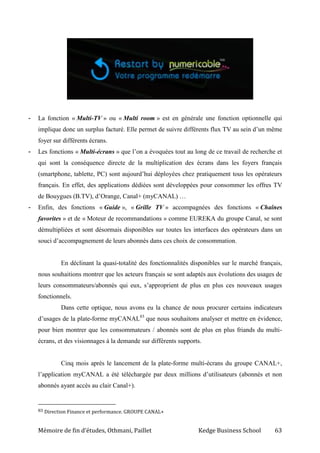 Mémoire de fin d’études, Othmani, Paillet Kedge Business School 63
- La fonction « Multi-TV » ou « Multi room » est en générale une fonction optionnelle qui
implique donc un surplus facturé. Elle permet de suivre différents flux TV au sein d’un même
foyer sur différents écrans.
- Les fonctions « Multi-écrans » que l’on a évoquées tout au long de ce travail de recherche et
qui sont la conséquence directe de la multiplication des écrans dans les foyers français
(smartphone, tablette, PC) sont aujourd’hui déployées chez pratiquement tous les opérateurs
français. En effet, des applications dédiées sont développées pour consommer les offres TV
de Bouygues (B.TV), d’Orange, Canal+ (myCANAL) …
- Enfin, des fonctions « Guide », « Grille TV » accompagnées des fonctions « Chaînes
favorites » et de « Moteur de recommandations » comme EUREKA du groupe Canal, se sont
démultipliées et sont désormais disponibles sur toutes les interfaces des opérateurs dans un
souci d’accompagnement de leurs abonnés dans ces choix de consommation.
En déclinant la quasi-totalité des fonctionnalités disponibles sur le marché français,
nous souhaitions montrer que les acteurs français se sont adaptés aux évolutions des usages de
leurs consommateurs/abonnés qui eux, s’approprient de plus en plus ces nouveaux usages
fonctionnels.
Dans cette optique, nous avons eu la chance de nous procurer certains indicateurs
d’usages de la plate-forme myCANAL83
que nous souhaitons analyser et mettre en évidence,
pour bien montrer que les consommateurs / abonnés sont de plus en plus friands du multi-
écrans, et des visionnages à la demande sur différents supports.
Cinq mois après le lancement de la plate-forme multi-écrans du groupe CANAL+,
l’application myCANAL a été téléchargée par deux millions d’utilisateurs (abonnés et non
abonnés ayant accès au clair Canal+).
83 Direction Finance et performance. GROUPE CANAL+
 