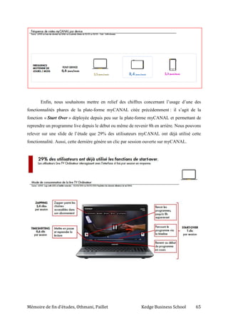 Mémoire de fin d’études, Othmani, Paillet Kedge Business School 65
Enfin, nous souhaitons mettre en relief des chiffres concernant l’usage d’une des
fonctionnalités phares de la plate-forme myCANAL citée précédemment : il s’agit de la
fonction « Start Over » déployée depuis peu sur la plate-forme myCANAL et permettant de
reprendre un programme live depuis le début ou même de revenir 8h en arrière. Nous pouvons
relever sur une slide de l’étude que 29% des utilisateurs myCANAL ont déjà utilisé cette
fonctionnalité. Aussi, cette dernière génère un clic par session ouverte sur myCANAL.
 