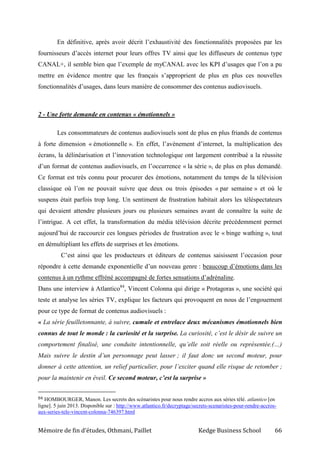Mémoire de fin d’études, Othmani, Paillet Kedge Business School 66
En définitive, après avoir décrit l’exhaustivité des fonctionnalités proposées par les
fournisseurs d’accès internet pour leurs offres TV ainsi que les diffuseurs de contenus type
CANAL+, il semble bien que l’exemple de myCANAL avec les KPI d’usages que l’on a pu
mettre en évidence montre que les français s’approprient de plus en plus ces nouvelles
fonctionnalités d’usages, dans leurs manière de consommer des contenus audiovisuels.
2 - Une forte demande en contenus « émotionnels »
Les consommateurs de contenus audiovisuels sont de plus en plus friands de contenus
à forte dimension « émotionnelle ». En effet, l’avènement d’internet, la multiplication des
écrans, la délinéarisation et l’innovation technologique ont largement contribué a la réussite
d’un format de contenus audiovisuels, en l’occurrence « la série », de plus en plus demandé.
Ce format est très connu pour procurer des émotions, notamment du temps de la télévision
classique où l’on ne pouvait suivre que deux ou trois épisodes « par semaine » et où le
suspens était parfois trop long. Un sentiment de frustration habitait alors les téléspectateurs
qui devaient attendre plusieurs jours ou plusieurs semaines avant de connaître la suite de
l’intrigue. A cet effet, la transformation du média télévision décrite précédemment permet
aujourd’hui de raccourcir ces longues périodes de frustration avec le « binge wathing », tout
en démultipliant les effets de surprises et les émotions.
C’est ainsi que les producteurs et éditeurs de contenus saisissent l’occasion pour
répondre à cette demande exponentielle d’un nouveau genre : beaucoup d’émotions dans les
contenus à un rythme effréné accompagné de fortes sensations d’adrénaline.
Dans une interview à Atlantico84
, Vincent Colonna qui dirige « Protagoras », une société qui
teste et analyse les séries TV, explique les facteurs qui provoquent en nous de l’engouement
pour ce type de format de contenus audiovisuels :
« La série feuilletonnante, à suivre, cumule et entrelace deux mécanismes émotionnels bien
connus de tout le monde : la curiosité et la surprise. La curiosité, c’est le désir de suivre un
comportement finalisé, une conduite intentionnelle, qu’elle soit réelle ou représentée.(…)
Mais suivre le destin d’un personnage peut lasser ; il faut donc un second moteur, pour
donner à cette attention, un relief particulier, pour l’exciter quand elle risque de retomber ;
pour la maintenir en éveil. Ce second moteur, c’est la surprise »
84 HOMBOURGER, Manon. Les secrets des scénaristes pour nous rendre accros aux séries télé. atlantico [en
ligne]. 5 juin 2013. Disponible sur : http://www.atlantico.fr/decryptage/secrets-scenaristes-pour-rendre-accros-
aux-series-tele-vincent-colonna-746397.html
 