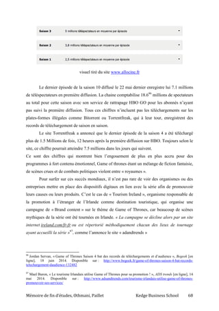 Mémoire de fin d’études, Othmani, Paillet Kedge Business School 68
visuel tiré du site www.allocine.fr
Le dernier épisode de la saison 10 diffusé le 22 mai dernier enregistre lui 7.1 millions
de téléspectateurs en première diffusion. La chaine comptabilise 18.686
millions de spectateurs
au total pour cette saison avec son service de rattrapage HBO GO pour les abonnés n’ayant
pas suivi la première diffusion. Tous ces chiffres n’incluent pas les téléchargements sur les
plates-formes illégales comme Bitorrent ou Torrentfreak, qui à leur tour, enregistrent des
records de téléchargement de saison en saison.
Le site Torrentfreak a annoncé que le dernier épisode de la saison 4 a été téléchargé
plus de 1.5 Millions de fois, 12 heures après la première diffusion sur HBO. Toujours selon le
site, ce chiffre pourrait atteindre 7.5 millions dans les jours qui suivent.
Ce sont des chiffres qui montrent bien l’engouement de plus en plus accru pour des
programmes à fort contenu émotionnel, Game of thrones étant un mélange de fiction fantaisie,
de scènes crues et de combats politiques violent entre « royaumes ».
Pour surfer sur ces succès mondiaux, il n’est pas rare de voir des organismes ou des
entreprises mettre en place des dispositifs digitaux en lien avec la série afin de promouvoir
leurs causes ou leurs produits. C’est le cas de « Tourism Ireland », organisme responsable de
la promotion à l’étranger de l’Irlande comme destination touristique, qui organise une
campagne de « Brand content » sur le thème de Game of Thrones, car beaucoup de scènes
mythiques de la série ont été tournées en Irlande. « La campagne se décline alors par un site
internet ireland.com/fr-fr ou est répertorié méthodiquement chacun des lieux de tournage
ayant accueilli la série »87
, comme l’annonce le site « adandtrends »
86
Jordan Servan, « Game of Thrones Saison 4 bat des records de téléchargements et d’audience », Begeek [en
ligne], 18 juin 2014. Disponible sur : http://www.begeek.fr/game-of-thrones-saison-4-bat-records-
telechargement-daudience-132482
87
Mael Buron, « Le tourisme Irlandais utilise Game of Thrones pour sa promotion ! », ADS trends [en ligne], 14
mai 2014. Disponible sur : http://www.adsandtrends.com/tourisme-irlandais-utilise-game-of-thrones-
promouvoir-ses-services/
 