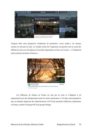 Mémoire de fin d’études, Othmani, Paillet Kedge Business School 70
Toujours dans cette perspective d’opération de promotion « cross media », les réseaux
sociaux ne sont pas en reste. Le compte twitter de l’organisme en question met en avant des
affiches de sites avec des phrases d’accroche impactantes en lien avec la série : « L’Irlande du
nord, territoire de Game of thrones »
Les diffuseurs de chaînes en France ne sont pas en reste et s’adaptent à cet
engouement accru des téléspectateurs pour les séries américaines. C’est dans cette perspective
que ces derniers négocient des retransmissions à H+24 des premières diffusions américaines
en France, comme le bouquet OCS du groupe Orange.
 