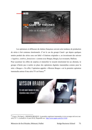 Mémoire de fin d’études, Othmani, Paillet Kedge Business School 71
Les opérateurs et diffuseurs de chaînes françaises suivent cette tendance de production
de séries à fort contenus émotionnels. C’est le cas du groupe Canal+ qui depuis quelques
années produit des séries sous son label « Créations originales », en investissant des univers
« lugubres, sombres, fantaisistes » comme avec Braquo, Borgia, Les revenants, Mafiosa.
Pour accentuer les effets de surprise et intensifier le ressenti émotionnel de ses abonnés, le
groupe n’hésite pas à mettre en place des opérations digitales transmédias comme pour la
série « Braquo ». En effet, l’opération appelée « Mission Braquo » est la première opération
transmedia autour d’une série TV en France.88
88
Capatv. [En ligne], « MISSION BRAQUO : la première expérience transmedia à vivre en temps réel avec une
série TV ! », [consulté le 14 juin 2014]. Disponible sur : http://www.capatv.com/?p=13164
 