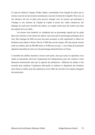 Mémoire de fin d’études, Othmani, Paillet Kedge Business School 72
Il s’agit de renforcer l’équipe d’Eddy Caplan, commandant d’une brigade de police qui se
retrouve souvent sur des missions tumultueuses souvent à la limite de la légalité. Pour ceci, un
site internet a été mis en place pour pouvoir interagir avec les joueurs qui participent à
l’intrigue et aux missions de l’équipe de Caplan à travers des vidéos interactives, des
échanges de mails pour recueillir des indices, un compte twitter pour des rendez-vous dans
des endroits de la vie réelle…
Les joueurs sont interpelés en visiophonie par un personnage cagoulé qui les guide
dans leurs missions et leur donne des indices, mais aussi par les personnages principaux de la
série. Des échanges de SMS ont aussi lieu pour accentuer ce côté expérientiel et effacer les
frontières entre réalité et fiction. Plus de 15 000 fans ont été conquis, 60% des joueurs inscrits
actifs sur mobiles, plus de 500 000 mails et 70 000 sms envoyés : c’est le bilan de la première
opération transmédia de série avec des personnages désynchronisés en France.
L’ensemble des chiffres énumérés à travers cette partie, ainsi que toutes les opérations cross
media ou transmedia, décrivent l’engouement des téléspectateurs pour des contenus à forte
dimension émotionnelle ainsi que la capacité des producteurs / diffuseurs de chaînes à être
inventifs pour améliorer l’expérience télévisuelle et renforcer la disparition des frontières
entre fiction et réalité, pour des expériences où les effets de curiosité et de surprise atteignent
leur paroxysme.
 