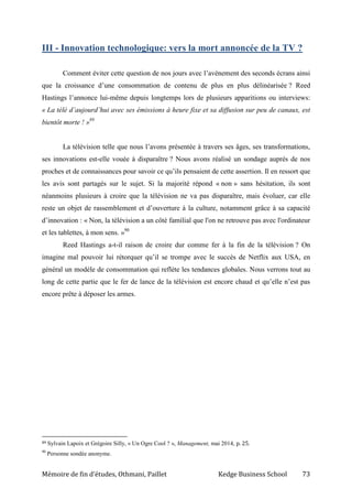 Mémoire de fin d’études, Othmani, Paillet Kedge Business School 73
III - Innovation technologique: vers la mort annoncée de la TV ?
Comment éviter cette question de nos jours avec l’avènement des seconds écrans ainsi
que la croissance d’une consommation de contenu de plus en plus délinéarisée ? Reed
Hastings l’annonce lui-même depuis longtemps lors de plusieurs apparitions ou interviews:
« La télé d’aujourd’hui avec ses émissions à heure fixe et sa diffusion sur peu de canaux, est
bientôt morte ! »89
La télévision telle que nous l’avons présentée à travers ses âges, ses transformations,
ses innovations est-elle vouée à disparaître ? Nous avons réalisé un sondage auprès de nos
proches et de connaissances pour savoir ce qu’ils pensaient de cette assertion. Il en ressort que
les avis sont partagés sur le sujet. Si la majorité répond « non » sans hésitation, ils sont
néanmoins plusieurs à croire que la télévision ne va pas disparaître, mais évoluer, car elle
reste un objet de rassemblement et d’ouverture à la culture, notamment grâce à sa capacité
d’innovation : « Non, la télévision a un côté familial que l'on ne retrouve pas avec l'ordinateur
et les tablettes, à mon sens. »90
Reed Hastings a-t-il raison de croire dur comme fer à la fin de la télévision ? On
imagine mal pouvoir lui rétorquer qu’il se trompe avec le succès de Netflix aux USA, en
général un modèle de consommation qui reflète les tendances globales. Nous verrons tout au
long de cette partie que le fer de lance de la télévision est encore chaud et qu’elle n’est pas
encore prête à déposer les armes.
89 Sylvain Lapoix et Grégoire Silly, « Un Ogre Cool ? », Management, mai 2014, p. 25.
90
Personne sondée anonyme.
 