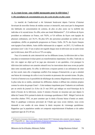 Mémoire de fin d’études, Othmani, Paillet Kedge Business School 74
A- Le tout-écran : une réalité menaçante pour la télévision ?
1- Des paradigmes de consommation avec des cycles de plus en plus courts
Le marché de l’audiovisuel a été fortement bouleversé depuis l’arrivée d’internet
favorisant de nouvelles formes de médias sociaux et interactifs, mais aussi par le changement
des habitudes de consommation de contenu, de plus en plus axées sur la mobilité des
individus et le second écran. En effet, selon une étude Médiamétrie91
, 21,8 millions de foyers
possèdent un ordinateur en France, soit 78,8%, et 9,4 millions de foyers sont équipés de
plusieurs ordinateurs, soit 34,1%. De plus 62% des personnes possédant un mobile ont un
smartphone, chiffre en perpétuelle progression en France. Enfin, 28,7% des foyers français
sont équipés d’une tablette. Autre chiffre intéressant de ce rapport : en 2013, 13,3 millions de
personnes (soit ¼ des 15 ans et plus) ont regardé chaque mois la télévision sur un autre écran
que le téléviseur, dont 28% en live et 72% en replay.
Face à la montée de cette interactivité sur les différents écrans, la télévision doit se faire
une place et notamment évoluer parmi ces transformations importantes. En effet, l’individu va
très vite zapper un objet qu’il ne juge pas nécessaire à son quotidien, c’est pourquoi la
télévision doit renforcer son caractère attractif avec les innovations dont nous avons pu parler
dans notre seconde partie. En effet, la télévision a toujours permis à ses utilisateurs de créer
un lien social, mais elle a longtemps souffert d’un manque d’interactivité, ce qui a entraîné
une baisse de visionnage de celle-ci avec la montée en puissance des seconds écrans. De plus,
l’arrivée d’internet avec la possibilité de télécharger du contenu illégalement a fortement nui à
la plus-value de ce média, entraînant les différentes chaînes à diffuser des créations propres
comme les séries du groupe Canal +. Cette tendance inquiétante pour l’industrie est confirmée
par un article du journal Les Echos du 21 mai 2014, qui indique un recul historique de la
durée d’écoute de la télévision, moins 8 minutes d’écoute en moyenne par jour depuis le
début de l’année 2014, portant la durée de visionnage quotidienne à 3h45. Malgré l’arrivée de
nouvelles chaînes TNT, on peut constater que la durée d’écoute baisse d’année en année.
Dans le graphique ci-dessous provenant de l’étude que nous avons réalisée, nous avons
demandé à nos sondés de nous donner la durée moyenne de visionnage quotidienne.
Rappelons que la population sondée est composée majoritairement d’étudiants et de cadres
supérieurs âgés de 25 à 45 ans.
91
Médiamétrie [ressource électronique], « Année internet 2013 l’internaute ultra connecté, exposé, engagé »,
2013. Disponible sur : http://www.mediametrie.fr/internet/communiques/l-annee-internet-2013-l-internaute-
ultra-connecte-expose-engage.php?id=1017#.U6XBi4UR6NU
 