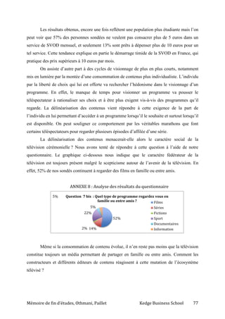 Mémoire de fin d’études, Othmani, Paillet Kedge Business School 77
52%
14%2%
22%
5%
5% Question 7 bis : Quel type de programme regardez vous en
famille ou entre amis ? Films
Séries
Fictions
Sport
Documentaires
Information
Les résultats obtenus, encore une fois reflètent une population plus étudiante mais l’on
peut voir que 57% des personnes sondées ne veulent pas consacrer plus de 5 euros dans un
service de SVOD mensuel, et seulement 13% sont prêts à dépenser plus de 10 euros pour un
tel service. Cette tendance explique en partie le démarrage timide de la SVOD en France, qui
pratique des prix supérieurs à 10 euros par mois.
On assiste d’autre part à des cycles de visionnage de plus en plus courts, notamment
mis en lumière par la montée d’une consommation de contenus plus individualiste. L’individu
par la liberté de choix qui lui est offerte va rechercher l’hédonisme dans le visionnage d’un
programme. En effet, le manque de temps pour visionner un programme va pousser le
téléspectateur à rationaliser ses choix et à être plus exigent vis-à-vis des programmes qu’il
regarde. La délinéarisation des contenus vient répondre à cette exigence de la part de
l’individu en lui permettant d’accéder à un programme lorsqu’il le souhaite et surtout lorsqu’il
est disponible. On peut souligner ce comportement par les véritables marathons que font
certains téléspectateurs pour regarder plusieurs épisodes d’affilée d’une série.
La délinéarisation des contenus menacerait-elle alors le caractère social de la
télévision cérémonielle ? Nous avons tenté de répondre à cette question à l’aide de notre
questionnaire. Le graphique ci-dessous nous indique que le caractère fédérateur de la
télévision est toujours présent malgré le scepticisme autour de l’avenir de la télévision. En
effet, 52% de nos sondés continuent à regarder des films en famille ou entre amis.
ANNEXE 8 : Analyse des résultats du questionnaire
Même si la consommation de contenu évolue, il n’en reste pas moins que la télévision
constitue toujours un média permettant de partager en famille ou entre amis. Comment les
constructeurs et différents éditeurs de contenu réagissent à cette mutation de l’écosystème
télévisé ?
 