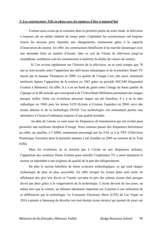 Mémoire de fin d’études, Othmani, Paillet Kedge Business School 78
2- Les constructeurs Télé en phase avec les ruptures d’hier à aujourd’hui
Comme nous avons pu le constater dans la première partie de notre étude, la télévision
a toujours été un média chahuté de toutes parts. Cependant les constructeurs ont toujours
trouvé les moyens pour répondre aux changements, notamment grâce à la capacité
d’innovation du secteur. En effet, les constructeurs bénéficient d’un marché dynamique avec
une demande forte en matière d’écrans. Que ce soit de l’écran de télévision jusqu’au
smartphone, nombreux sont les constructeurs à maîtriser la chaîne de valeurs du secteur.
Si l’on revient rapidement sur l’histoire de la télévision, on se rend compte que 70
ans se sont écoulés entre l’apparition des téléviseurs mécaniques et de la première Smart TV
lancée par la marque Thompson en 2000. La qualité de l’image s’est, elle aussi, nettement
améliorée depuis l’apparition de la couleur en 1967 grâce au procédé SECAM (Séquentiel
Couleur à Mémoire). En effet, il y a eu un bond de géant entre l’image de basse qualité de
l’époque et la 4K actuelle qui correspond à de l’Ultra Haute Définition permettant des images
presque réelles. Entre ces évolutions plusieurs étapes ont été franchies, il y a eu le tube
cathodique en 1960, puis les écrans LCD (Ecrans à Cristaux Liquides) en 2004, suivi des
écrans plasma et de la technologie OLED. Ces technologies ont notamment permis une
alternative à l’écran d’ordinateur toujours d’une qualité moindre.
Au-delà de l’écran, ce sont aussi les fréquences de transmission qui ont évolué pour
permettre une meilleure réception d’image. Nous sommes passés des fréquences hertziennes
au câble, au satellite, à l’ADSL notamment encouragé par les FAI, et à la TNT (Télévision
Numérique Terrestre) dont la première antenne a été installée en 2005 au sommet de la Tour
Eiffel.
Mais les évolutions ne se limitent pas à l’écran ou aux fréquences utilisées,
l’apparition des systèmes Home Cinéma pour enrichir l’expérience TV a aussi dynamisé le
secteur en répondant à une exigence de qualité de la part des téléspectateurs.
De plus le secteur bénéficie de fortes avancées technologiques, ce qui rend chaque
technologie de plus en plus accessible. En effet lorsque les écrans plats sont sortis ils
affichaient des prix très élevés et l’année suivante le prix des mêmes écrans était presque
divisé par deux grâce à la vulgarisation de la technologie. L’écran devient de nos jours, au
même titre que la voiture, un élément identitaire important car il permet à son utilisateur de
se différencier par la technologie. Le Consumer Electronic Show (CES) de Las Vegas en
2014 a permis à Samsung de dévoiler son tout dernier écran incurvé qui permet de jouer sur
 