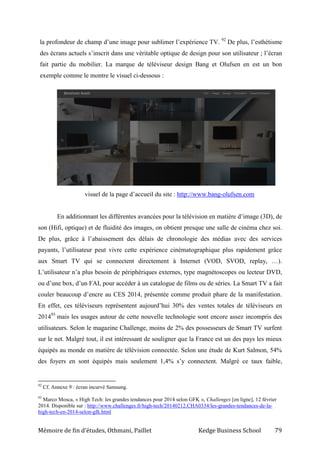 Mémoire de fin d’études, Othmani, Paillet Kedge Business School 79
la profondeur de champ d’une image pour sublimer l’expérience TV. 92
De plus, l’esthétisme
des écrans actuels s’inscrit dans une véritable optique de design pour son utilisateur ; l’écran
fait partie du mobilier. La marque de téléviseur design Bang et Olufsen en est un bon
exemple comme le montre le visuel ci-dessous :
visuel de la page d’accueil du site : http://www.bang-olufsen.com
En additionnant les différentes avancées pour la télévision en matière d’image (3D), de
son (Hifi, optique) et de fluidité des images, on obtient presque une salle de cinéma chez soi.
De plus, grâce à l’abaissement des délais de chronologie des médias avec des services
payants, l’utilisateur peut vivre cette expérience cinématographique plus rapidement grâce
aux Smart TV qui se connectent directement à Internet (VOD, SVOD, replay, …).
L’utilisateur n’a plus besoin de périphériques externes, type magnétoscopes ou lecteur DVD,
ou d’une box, d’un FAI, pour accéder à un catalogue de films ou de séries. La Smart TV a fait
couler beaucoup d’encre au CES 2014, présentée comme produit phare de la manifestation.
En effet, ces téléviseurs représentent aujourd’hui 30% des ventes totales de téléviseurs en
201493
mais les usages autour de cette nouvelle technologie sont encore assez incompris des
utilisateurs. Selon le magazine Challenge, moins de 2% des possesseurs de Smart TV surfent
sur le net. Malgré tout, il est intéressant de souligner que la France est un des pays les mieux
équipés au monde en matière de télévision connectée. Selon une étude de Kurt Salmon, 54%
des foyers en sont équipés mais seulement 1,4% s’y connectent. Malgré ce taux faible,
92
Cf. Annexe 9 : écran incurvé Samsung.
93
Marco Mosca, « High Tech: les grandes tendances pour 2014 selon GFK », Challenges [en ligne], 12 février
2014. Disponible sur : http://www.challenges.fr/high-tech/20140212.CHA0334/les-grandes-tendances-de-la-
high-tech-en-2014-selon-gfk.html
 