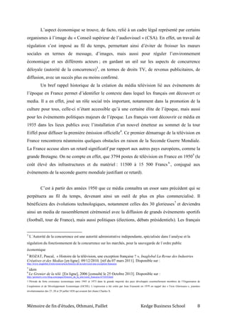 Mémoire de fin d’études, Othmani, Paillet Kedge Business School 8
L’aspect économique se trouve, de facto, relié à un cadre légal représenté par certains
organismes à l’image du « Conseil supérieur de l’audiovisuel » (CSA). En effet, un travail de
régulation s’est imposé au fil du temps, permettant ainsi d’éviter de froisser les mœurs
sociales en termes de message, d’images, mais aussi pour réguler l’environnement
économique et ses différents acteurs ; en gardant un œil sur les aspects de concurrence
déloyale (autorité de la concurrence)3
, en termes de droits TV, de revenus publicitaires, de
diffusion, avec un succès plus ou moins confirmé.
Un bref rappel historique de la création du média télévision lié aux événements de
l’époque en France permet d’identifier le contexte dans lequel les français ont découvert ce
media. Il a en effet, joué un rôle social très important, notamment dans la promotion de la
culture pour tous, celle-ci n’étant accessible qu’à une certaine élite de l’époque, mais aussi
pour les événements politiques majeurs de l’époque. Les français vont découvrir ce média en
1935 dans les lieux publics avec l’installation d’un nouvel émetteur au sommet de la tour
Eiffel pour diffuser la première émission officielle4
. Ce premier démarrage de la télévision en
France rencontrera néanmoins quelques obstacles en raison de la Seconde Guerre Mondiale.
La France accuse alors un retard significatif par rapport aux autres pays européens, comme la
grande Bretagne. On ne compte en effet, que 3794 postes de télévision en France en 19505
(le
coût élevé des infrastructures et du matériel : 11500 à 15 500 Francs 6
, conjugué aux
événements de la seconde guerre mondiale justifiant ce retard).
C’est à partir des années 1950 que ce média connaîtra un essor sans précédent qui se
perpétuera au fil du temps, devenant ainsi un outil de plus en plus commercialisé. Il
bénéficiera des évolutions technologiques, notamment celles des 30 glorieuses7
et deviendra
ainsi un media de rassemblement cérémoniel avec la diffusion de grands événements sportifs
(football, tour de France), mais aussi politiques (élections, débats présidentiels). Les français
3
L´Autorité de la concurrence est une autorité administrative indépendante, spécialisée dans l´analyse et la
régulation du fonctionnement de la concurrence sur les marchés, pour la sauvegarde de l´ordre public
économique
4
ROZAT, Pascal, « Histoire de la télévision, une exception française ? », Inaglobal La Revue des Industries
Créatives et des Medias [en ligne]. 09/12/2010, [réf du 07 mars 2011]. Disponible sur :
http://www.inaglobal.fr/television/article/histoire-de-la-television-une-exception-francaise
5
idem
6
Le Grenier de la télé. [En ligne], 2006 [consulté le 25 Octobre 2013]. Disponible sur :
http://greniertv.over-blog.com/pages/Histoire_de_la_television_francaise-673410.html
7 Période de forte croissance économique entre 1945 et 1973 dans la grande majorité des pays développés essentiellement membres de l’Organisaton de
Coopération et de Développement Economique (OCDE). L’expression a été créée par Jean Fourastié en 1979 en rappel des « Trois Glorieuses », journées
révolutionnaires des 27, 28 et 29 juillet 1830 qui avaient fait chuter Charles X.
 