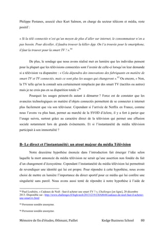 Mémoire de fin d’études, Othmani, Paillet Kedge Business School 80
Philippe Pestanes, associé chez Kurt Salmon, en charge du secteur télécom et média, reste
positif :
« Si la télé connectée n’est qu’un moyen de plus d’aller sur internet, le consommateur n’en a
pas besoin. Pour décoller, il faudra trouver la killer-App. On l’a trouvée pour le smartphone,
il faut la trouver pour la smart TV ! ».94
De plus, le sondage que nous avons réalisé met en lumière que les individus pensent
pour la plupart que les télévisions connectées sont l’avenir de celle-ci lorsqu’on leur demande
si a télévision va disparaitre : « Cela dépendra des innovations des fabriquants en matière de
smart TV et TV connectés, mais ce sont plus les usages qui changeront ».95
Ou encore, « Non,
la TV telle qu'on la connaît sera certainement remplacée par des smart TV (tactiles ou autres)
mais je ne crois pas en sa disparition totale »96
Pourquoi les usages peinent-ils autant à démarrer ? Force est de constater que les
avancées technologiques en matière d’objets connectés permettent de se connecter à internet
plus facilement que via son téléviseur. Cependant si l’arrivée de Netflix en France, comme
nous l’avons vu plus haut, permet au marché de la SVOD d’éclore, il y a fort à parier que
l’usage suivra, surtout grâce au caractère direct de la télévision qui permet une effusion
sociale notamment lors de grands événements. Et si l’instantanéité du média télévision
participait à son immortalité ?
B- Le direct et l’instantanéité: un atout majeur du média Télévision
Notre deuxième hypothèse énoncée dans l’introduction fait émerger l’idée selon
laquelle la mort annoncée du média télévision ne serait qu’une assertion non fondée du fait
d’un changement d’écosystème. Cependant l’instantanéité du média télévision lui permettrait
de revendiquer une identité qui lui est propre. Pour répondre à cette hypothèse, nous avons
choisi de mettre en lumière l’importance du direct sportif pour ce média qui lui confère une
singularité sans pareil. Nous avons aussi tenté de répondre à notre hypothèse à l’aide de
94 Paul Loubière, « Cadeaux de Noël : faut-il acheter une smart TV ? », Challenges [en ligne], 20 décembre
2013. Disponible sur : http://www.challenges.fr/high-tech/20131219.CHA8644/cadeaux-de-noel-faut-il-acheter-
une-smart-tv.html
95 Personne sondée anonyme.
96 Personne sondée anonyme.
 