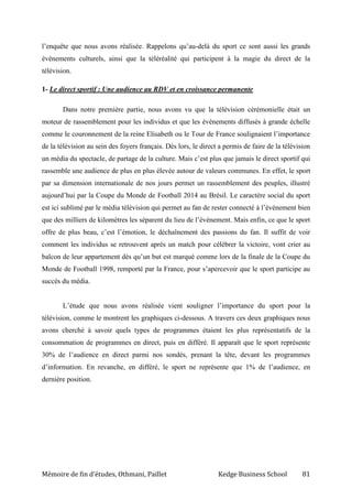 Mémoire de fin d’études, Othmani, Paillet Kedge Business School 81
l’enquête que nous avons réalisée. Rappelons qu’au-delà du sport ce sont aussi les grands
événements culturels, ainsi que la téléréalité qui participent à la magie du direct de la
télévision.
1- Le direct sportif : Une audience au RDV et en croissance permanente
Dans notre première partie, nous avons vu que la télévision cérémonielle était un
moteur de rassemblement pour les individus et que les événements diffusés à grande échelle
comme le couronnement de la reine Elisabeth ou le Tour de France soulignaient l’importance
de la télévision au sein des foyers français. Dès lors, le direct a permis de faire de la télévision
un média du spectacle, de partage de la culture. Mais c’est plus que jamais le direct sportif qui
rassemble une audience de plus en plus élevée autour de valeurs communes. En effet, le sport
par sa dimension internationale de nos jours permet un rassemblement des peuples, illustré
aujourd’hui par la Coupe du Monde de Football 2014 au Brésil. Le caractère social du sport
est ici sublimé par le média télévision qui permet au fan de rester connecté à l’événement bien
que des milliers de kilomètres les séparent du lieu de l’événement. Mais enfin, ce que le sport
offre de plus beau, c’est l’émotion, le déchaînement des passions du fan. Il suffit de voir
comment les individus se retrouvent après un match pour célébrer la victoire, vont crier au
balcon de leur appartement dès qu’un but est marqué comme lors de la finale de la Coupe du
Monde de Football 1998, remporté par la France, pour s’apercevoir que le sport participe au
succès du média.
L’étude que nous avons réalisée vient souligner l’importance du sport pour la
télévision, comme le montrent les graphiques ci-dessous. A travers ces deux graphiques nous
avons cherché à savoir quels types de programmes étaient les plus représentatifs de la
consommation de programmes en direct, puis en différé. Il apparaît que le sport représente
30% de l’audience en direct parmi nos sondés, prenant la tête, devant les programmes
d’information. En revanche, en différé, le sport ne représente que 1% de l’audience, en
dernière position.
 