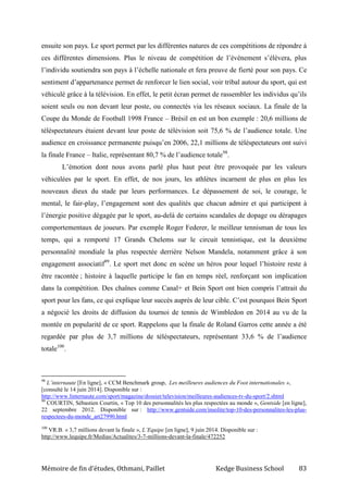 Mémoire de fin d’études, Othmani, Paillet Kedge Business School 83
ensuite son pays. Le sport permet par les différentes natures de ces compétitions de répondre à
ces différentes dimensions. Plus le niveau de compétition de l’événement s’élèvera, plus
l’individu soutiendra son pays à l’échelle nationale et fera preuve de fierté pour son pays. Ce
sentiment d’appartenance permet de renforcer le lien social, voir tribal autour du sport, qui est
véhiculé grâce à la télévision. En effet, le petit écran permet de rassembler les individus qu’ils
soient seuls ou non devant leur poste, ou connectés via les réseaux sociaux. La finale de la
Coupe du Monde de Football 1998 France – Brésil en est un bon exemple : 20,6 millions de
téléspectateurs étaient devant leur poste de télévision soit 75,6 % de l’audience totale. Une
audience en croissance permanente puisqu’en 2006, 22,1 millions de téléspectateurs ont suivi
la finale France – Italie, représentant 80,7 % de l’audience totale98
.
L’émotion dont nous avons parlé plus haut peut être provoquée par les valeurs
véhiculées par le sport. En effet, de nos jours, les athlètes incarnent de plus en plus les
nouveaux dieux du stade par leurs performances. Le dépassement de soi, le courage, le
mental, le fair-play, l’engagement sont des qualités que chacun admire et qui participent à
l’énergie positive dégagée par le sport, au-delà de certains scandales de dopage ou dérapages
comportementaux de joueurs. Par exemple Roger Federer, le meilleur tennisman de tous les
temps, qui a remporté 17 Grands Chelems sur le circuit tennistique, est la deuxième
personnalité mondiale la plus respectée derrière Nelson Mandela, notamment grâce à son
engagement associatif99
. Le sport met donc en scène un héros pour lequel l’histoire reste à
être racontée ; histoire à laquelle participe le fan en temps réel, renforçant son implication
dans la compétition. Des chaînes comme Canal+ et Bein Sport ont bien compris l’attrait du
sport pour les fans, ce qui explique leur succès auprès de leur cible. C’est pourquoi Bein Sport
a négocié les droits de diffusion du tournoi de tennis de Wimbledon en 2014 au vu de la
montée en popularité de ce sport. Rappelons que la finale de Roland Garros cette année a été
regardée par plus de 3,7 millions de téléspectateurs, représentant 33,6 % de l’audience
totale100
.
98
L’internaute [En ligne], « CCM Benchmark group, Les meilleures audiences du Foot internationales »,
[consulté le 14 juin 2014]. Disponible sur :
http://www.linternaute.com/sport/magazine/dossier/television/meilleures-audiences-tv-du-sport/2.shtml
99
COURTIN, Sébastien Courtin, « Top 10 des personnalités les plus respectées au monde », Gentside [en ligne],
22 septembre 2012. Disponible sur : http://www.gentside.com/insolite/top-10-des-personnalites-les-plus-
respectees-du-monde_art27990.html
100
VR.B. « 3,7 millions devant la finale », L’Equipe [en ligne], 9 juin 2014. Disponible sur :
http://www.lequipe.fr/Medias/Actualites/3-7-millions-devant-la-finale/472252
 