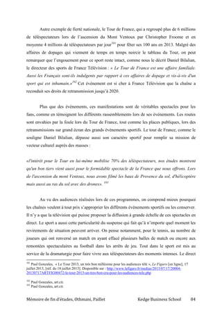 Mémoire de fin d’études, Othmani, Paillet Kedge Business School 84
Autre exemple de fierté nationale, le Tour de France, qui a regroupé plus de 6 millions
de téléspectateurs lors de l’ascension du Mont Ventoux par Christopher Froome et en
moyenne 4 millions de téléspectateurs par jour101
pour fêter ses 100 ans en 2013. Malgré des
affaires de dopages qui viennent de temps en temps noircir le tableau du Tour, on peut
remarquer que l’engouement pour ce sport reste intact, comme nous le décrit Daniel Bilalian,
le directeur des sports de France Télévision : « Le Tour de France est une affaire familiale.
Aussi les Français sont-ils indulgents par rapport à ces affaires de dopage et vis-à-vis d'un
sport qui est inhumain.»102
Cet événement est si cher à France Télévision que la chaîne a
reconduit ses droits de retransmission jusqu’à 2020.
Plus que des événements, ces manifestations sont de véritables spectacles pour les
fans, comme en témoignent les différents rassemblements lors de ses événements. Les routes
sont envahies par la foule lors du Tour de France, tout comme les places publiques, lors des
retransmissions sur grand écran des grands événements sportifs. Le tour de France, comme le
souligne Daniel Bilalian, dépasse aussi son caractère sportif pour remplir sa mission de
vecteur culturel auprès des masses :
«l'intérêt pour le Tour en lui-même mobilise 70% des téléspectateurs, nos études montrent
qu'un bon tiers vient aussi pour le formidable spectacle de la France que nous offrons. Lors
de l'ascension du mont Ventoux, nous avons filmé les baux de Provence du sol, d'hélicoptère
mais aussi au ras du sol avec des drones». 103
Au vu des audiences réalisées lors de ces programmes, on comprend mieux pourquoi
les chaînes veulent à tout prix s’approprier les différents événements sportifs ou les conserver.
Il n’y a que la télévision qui puisse proposer la diffusion à grande échelle de ces spectacles en
direct. Le sport a aussi cette particularité du suspense qui fait qu’à n’importe quel moment les
revirements de situation peuvent arriver. On pense notamment, pour le tennis, au nombre de
joueurs qui ont renversé un match en ayant effacé plusieurs balles de match ou encore aux
remontées spectaculaires au football dans les arrêts de jeu. Tout dans le sport est mis au
service de la dramaturgie pour faire vivre aux téléspectateurs des moments intenses. Le direct
101
Paul Gonzales, « Le Tour 2013, un très bon millésime pour les audiences télé », Le Figaro [en ligne], 17
juillet 2013, [réf. du 18 juillet 2013]. Disponible sur : http://www.lefigaro.fr/medias/2013/07/17/20004-
20130717ARTFIG00472-le-tour-2013-un-tres-bon-cru-pour-les-audiences-tele.php
102
Paul Gonzales, art.cit.
103
Paul Gonzales, art.cit.
 