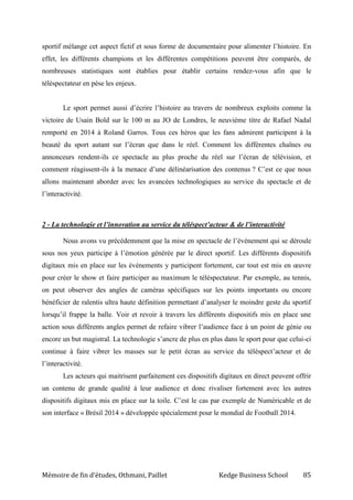 Mémoire de fin d’études, Othmani, Paillet Kedge Business School 85
sportif mélange cet aspect fictif et sous forme de documentaire pour alimenter l’histoire. En
effet, les différents champions et les différentes compétitions peuvent être comparés, de
nombreuses statistiques sont établies pour établir certains rendez-vous afin que le
téléspectateur en pèse les enjeux.
Le sport permet aussi d’écrire l’histoire au travers de nombreux exploits comme la
victoire de Usain Bold sur le 100 m au JO de Londres, le neuvième titre de Rafael Nadal
remporté en 2014 à Roland Garros. Tous ces héros que les fans admirent participent à la
beauté du sport autant sur l’écran que dans le réel. Comment les différentes chaînes ou
annonceurs rendent-ils ce spectacle au plus proche du réel sur l’écran de télévision, et
comment réagissent-ils à la menace d’une délinéarisation des contenus ? C’est ce que nous
allons maintenant aborder avec les avancées technologiques au service du spectacle et de
l’interactivité.
2 - La technologie et l’innovation au service du téléspect’acteur & de l’interactivité
Nous avons vu précédemment que la mise en spectacle de l’événement qui se déroule
sous nos yeux participe à l’émotion générée par le direct sportif. Les différents dispositifs
digitaux mis en place sur les événements y participent fortement, car tout est mis en œuvre
pour créer le show et faire participer au maximum le téléspectateur. Par exemple, au tennis,
on peut observer des angles de caméras spécifiques sur les points importants ou encore
bénéficier de ralentis ultra haute définition permettant d’analyser le moindre geste du sportif
lorsqu’il frappe la balle. Voir et revoir à travers les différents dispositifs mis en place une
action sous différents angles permet de refaire vibrer l’audience face à un point de génie ou
encore un but magistral. La technologie s’ancre de plus en plus dans le sport pour que celui-ci
continue à faire vibrer les masses sur le petit écran au service du téléspect’acteur et de
l’interactivité.
Les acteurs qui maitrisent parfaitement ces dispositifs digitaux en direct peuvent offrir
un contenu de grande qualité à leur audience et donc rivaliser fortement avec les autres
dispositifs digitaux mis en place sur la toile. C’est le cas par exemple de Numéricable et de
son interface « Brésil 2014 » développée spécialement pour le mondial de Football 2014.
 