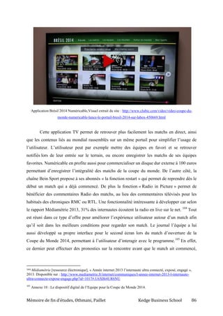 Mémoire de fin d’études, Othmani, Paillet Kedge Business School 86
Application Brésil 2014 Numéricable,Visuel extrait du site : http://www.clubic.com/video/video-coupe-du-
monde-numericable-lance-le-portail-bresil-2014-sur-labox-450669.html
Cette application TV permet de retrouver plus facilement les matchs en direct, ainsi
que les contenus liés au mondial rassemblés sur un même portail pour simplifier l’usage de
l’utilisateur. L’utilisateur peut par exemple mettre des équipes en favori et se retrouver
notifiés lors de leur entrée sur le terrain, ou encore enregistrer les matchs de ses équipes
favorites. Numéricable en profite aussi pour commercialiser un disque dur externe à 100 euros
permettant d’enregistrer l’intégralité des matchs de la coupe du monde. De l’autre côté, la
chaîne Bein Sport propose à ses abonnés « la fonction restart » qui permet de reprendre dès le
début un match qui a déjà commencé. De plus la fonction « Radio in Picture » permet de
bénéficier des commentaires Radio des matchs, au lieu des commentaires télévisés pour les
habitués des chroniques RMC ou RTL. Une fonctionnalité intéressante à développer car selon
le rapport Médiamétrie 2013, 31% des internautes écoutent la radio en live sur le net. 104
Tout
est réuni dans ce type d’offre pour améliorer l’expérience utilisateur autour d’un match afin
qu’il soit dans les meilleurs conditions pour regarder son match. Le journal l’équipe a lui
aussi développé sa propre interface pour le second écran lors du match d’ouverture de la
Coupe du Monde 2014, permettant à l’utilisateur d’interagir avec le programme.105
En effet,
ce dernier peut effectuer des pronostics sur la rencontre avant que le match ait commencé,
104 Médiamétrie [ressource électronique], « Année internet 2013 l’internaute ultra connecté, exposé, engagé »,
2013. Disponible sur : http://www.mediametrie.fr/internet/communiques/l-annee-internet-2013-l-internaute-
ultra-connecte-expose-engage.php?id=1017#.U6XBi4UR6NU
105
Annexe 10 : Le dispositif digital de l’Equipe pour la Coupe du Monde 2014.
 