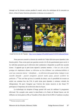Mémoire de fin d’études, Othmani, Paillet Kedge Business School 87
interagir sur les réseaux sociaux pendant le match, suivre les statistiques de la rencontre en
direct, et bien d’autres fonctions présentées ci-dessous et en annexe 11.
visuel tiré du site de l’équipe : http://www.lequipe.fr/Football/match/312224-2ndecran#home
Nous pouvons ressentir ce besoin de contrôle de l’objet télévision pour répondre à des
besoins précis. Nous avons posé une question ouverte à la fin du questionnaire pour savoir si
les individus pensaient que la télévision était condamnée à disparaître au profit des seconds
écrans : il apparaît que le petit écran répond à certaines attentes : « Non car cela est plus
pratique de simplement allumer sa télévision au lieu d'allumer son ordinateur/tablette et
avoir une connexion interne + identifiants .... La télévision doit quand même s'adapter à une
nouvelle demande : pouvoir enregistrer, pouvoir mettre pause, pouvoir accélérer les
publicités ».106
On voit bien qu’avec le contrôle du direct, avec la possibilité de revenir en
arrière sur certaines box des FAI, le petit écran peut répondre à certaines volontés du
téléspectateur. On peut s’imaginer que l’arrivée des écrans incurvés et des Smart TV
participera à l’importance de la télévision dans les foyers.
La technologie de réception d’image permet elle aussi de sublimer le programme
télévisuel. Par exemple cette année la demi-finale et la finale de Roland Garros ont été
diffusées sur écran géant en 4K au Trocadéro à Paris dans le but d’offrir à l’audience sur place
106
Personne anonyme sondée
 