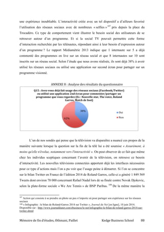Mémoire de fin d’études, Othmani, Paillet Kedge Business School 88
une expérience inoubliable. L’interactivité créée avec un tel dispositif a d’ailleurs favorisé
l’utilisation des réseaux sociaux avec de nombreux « selfies »107
pris depuis la place du
Trocadéro. Ce type de comportement vient illustrer le besoin social des utilisateurs de se
retrouver autour d’un programme. Et si la social TV pouvait permettre cette forme
d’interaction recherchée par les télénautes, répondant ainsi à leur besoin d’expression autour
d’un programme ? Le rapport Médiamétrie 2013 indique que 1 internaute sur 5 a déjà
commenté des programmes en live sur un réseau social et que 8 internautes sur 10 sont
inscrits sur un réseau social. Selon l’étude que nous avons réalisée, ils sont déjà 38% à avoir
utilisé les réseaux sociaux ou utilisé une application sur second écran pour partager sur un
programme visionné.
ANNEXE 8 : Analyse des résultats du questionnaire
L’un de nos sondés qui pense que la télévision va disparaître a nuancé ces propos de la
manière suivante lorsque la question sur la fin de la télé lui a été soumise « Assurément, à
moins qu'elle n'évolue, notamment vers l'interactivité ». On peut observer de ce fait que même
chez les individus sceptiques concernant l’avenir de la télévision, on retrouve ce besoin
d’interactivité. Les nouvelles télévisions connectées apportent déjà les interfaces nécessaires
pour ce type d’actions mais l’on a pu voir que l’usage peine à démarrer. Si l’on se concentre
sur le bilan Twitter en France de l’édition 2014 de Roland Garros, celle-ci a généré 1 849 569
Tweets dont environ 78 000 concernant Rafael Nadal lors de sa finale contre Novak Djokovic,
selon la plate-forme sociale « We Are Tennis » de BNP Paribas. 108
De la même manière la
107
Action qui consiste à se prendre en photo un peu n’importe où pour partager son expérience sur les réseaux
sociaux
108 « Infographie : le bilan de Roland-Garros 2014 sur Twitter », Journal du Net [en ligne], 10 juin 2014.
Disponible sur : http://www.journaldunet.com/ebusiness/le-net/infographie-le-bilan-de-roland-garros-2014-sur-
twitter.shtml
38%
62%
Q15 : Avez-vous déjà fait usage des réseaux sociaux (Facebook/Twitter)
ou utilisé une application 2nd écran pour commenter/partager un
programme que vous regardez (Ex : Nouvelle star, The voice, Roland
Garros, Match de foot)
Oui
Non
 
