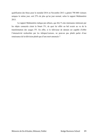 Mémoire de fin d’études, Othmani, Paillet Kedge Business School 89
qualification des bleus pour le mondial 2014 en Novembre 2013 a généré 790 000 visiteurs
uniques le même jour, soit 27% de plus qu’un jour normal, selon le rapport Médiamétrie
2013.
Le rapport Médiamétrie indique par ailleurs, que 46,2 % des internautes intéressés par
les objets connectés citent la Smart TV, de quoi lui offrir un bel avenir au vu de la
transformation des usages TV. En effet, si le téléviseur de demain est capable d’offrir
l’interactivité recherchée par les téléspect’acteurs, ne peut-on pas plutôt parler d’une
renaissance de la télévision plutôt que d’une mort annoncée ?
 