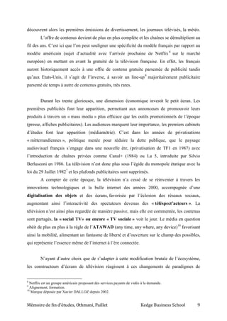 Mémoire de fin d’études, Othmani, Paillet Kedge Business School 9
découvrent alors les premières émissions de divertissement, les journaux télévisés, la météo.
L’offre de contenus devient de plus en plus complète et les chaînes se démultiplient au
fil des ans. C’est ici que l’on peut souligner une spécificité du modèle français par rapport au
modèle américain (sujet d’actualité avec l’arrivée prochaine de Netflix 8
sur le marché
européen) en mettant en avant la gratuité de la télévision française. En effet, les français
auront historiquement accès à une offre de contenu gratuite parsemée de publicité tandis
qu’aux Etats-Unis, il s’agit de l’inverse, à savoir un line-up9
majoritairement publicitaire
parsemé de temps à autre de contenus gratuits, très rares.
Durant les trente glorieuses, une dimension économique investit le petit écran. Les
premières publicités font leur apparition, permettant aux annonceurs de promouvoir leurs
produits à travers un « mass media » plus efficace que les outils promotionnels de l’époque
(presse, affiches publicitaires). Les audiences marquent leur importance, les premiers cabinets
d’études font leur apparition (médiamétrie). C’est dans les années de privatisations
« mitterrandiennes », politique menée pour réduire la dette publique, que le paysage
audiovisuel français s’engage dans une nouvelle ère, (privatisation de TF1 en 1987) avec
l’introduction de chaînes privées comme Canal+ (1984) ou La 5, introduite par Silvio
Berlusconi en 1986. La télévision n’est donc plus sous l’égide du monopole étatique avec la
loi du 29 Juillet 19827
et les plafonds publicitaires sont supprimés.
A compter de cette époque, la télévision n’a cessé de se réinventer à travers les
innovations technologiques et la bulle internet des années 2000, accompagnée d’une
digitalisation des objets et des écrans, favorisée par l’éclosion des réseaux sociaux,
augmentant ainsi l’interactivité des spectateurs devenus des « téléspect’acteurs ». La
télévision n’est ainsi plus regardée de manière passive, mais elle est commentée, les contenus
sont partagés, la « social TV» ou encore « TV sociale » voit le jour. Le média en question
obéit de plus en plus à la règle de l’ATAWAD (any time, any where, any device)10
favorisant
ainsi la mobilité, alimentant un fantasme de liberté et d’ouverture sur le champ des possibles,
qui représente l’essence même de l’internet à l’ère connectée.
N’ayant d’autre choix que de s’adapter à cette modification brutale de l’écosystème,
les constructeurs d’écrans de télévision réagissent à ces changements de paradigmes de
8
Netflix est un groupe américain proposant des services payants de vidéo à la demande.
9
Alignement, formation.
10
Marque déposée par Xavier DALLOZ depuis 2002.
 