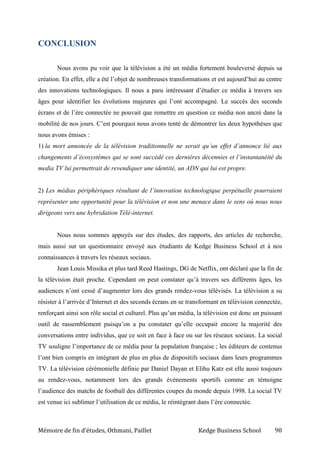 Mémoire de fin d’études, Othmani, Paillet Kedge Business School 90
CONCLUSION
Nous avons pu voir que la télévision a été un média fortement bouleversé depuis sa
création. En effet, elle a été l’objet de nombreuses transformations et est aujourd’hui au centre
des innovations technologiques. Il nous a paru intéressant d’étudier ce média à travers ses
âges pour identifier les évolutions majeures qui l’ont accompagné. Le succès des seconds
écrans et de l’ère connectée ne pouvait que remettre en question ce média non ancré dans la
mobilité de nos jours. C’est pourquoi nous avons tenté de démontrer les deux hypothèses que
nous avons émises :
1) la mort annoncée de la télévision traditionnelle ne serait qu’un effet d’annonce lié aux
changements d’écosystèmes qui se sont succédé ces dernières décennies et l’instantanéité du
media TV lui permettrait de revendiquer une identité, un ADN qui lui est propre.
2) Les médias périphériques résultant de l’innovation technologique perpétuelle pourraient
représenter une opportunité pour la télévision et non une menace dans le sens où nous nous
dirigeons vers une hybridation Télé-internet.
Nous nous sommes appuyés sur des études, des rapports, des articles de recherche,
mais aussi sur un questionnaire envoyé aux étudiants de Kedge Business School et à nos
connaissances à travers les réseaux sociaux.
Jean Louis Missika et plus tard Reed Hastings, DG de Netflix, ont déclaré que la fin de
la télévision était proche. Cependant on peut constater qu’à travers ses différents âges, les
audiences n’ont cessé d’augmenter lors des grands rendez-vous télévisés. La télévision a su
résister à l’arrivée d’Internet et des seconds écrans en se transformant en télévision connectée,
renforçant ainsi son rôle social et culturel. Plus qu’un média, la télévision est donc un puissant
outil de rassemblement puisqu’on a pu constater qu’elle occupait encore la majorité des
conversations entre individus, que ce soit en face à face ou sur les réseaux sociaux. La social
TV souligne l’importance de ce média pour la population française ; les éditeurs de contenus
l’ont bien compris en intégrant de plus en plus de dispositifs sociaux dans leurs programmes
TV. La télévision cérémonielle définie par Daniel Dayan et Elihu Katz est elle aussi toujours
au rendez-vous, notamment lors des grands événements sportifs comme en témoigne
l’audience des matchs de football des différentes coupes du monde depuis 1998. La social TV
est venue ici sublimer l’utilisation de ce média, le réintégrant dans l’ère connectée.
 