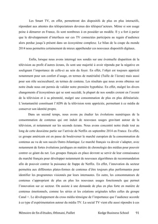 Mémoire de fin d’études, Othmani, Paillet Kedge Business School 91
Les Smart TV, en effet, permettront des dispositifs de plus en plus interactifs,
répondant aux attentes des téléspectateurs devenus des téléspect’acteurs. Même si son usage
peine à démarrer en France, ils sont nombreux à en posséder un modèle. Il y a fort à parier
que le développement d’interfaces sur ces TV connectées participera au regain d’audience
alors perdue jusqu’à présent dans un écosystème complexe. Le bilan de la coupe du monde
2014 nous permettra certainement de mieux appréhender ces nouveaux dispositifs digitaux.
Enfin, lorsque nous avons interrogé nos sondés sur une éventuelle disparition de la
télévision au profit d’autres écrans, ils sont une majorité à avoir répondu par la négative en
soulignant l’importance de celle-ci au sein du foyer. En effet, l’objet est toujours apprécié
notamment pour son confort d’usage, en termes de matérialité (Taille de l’écran) mais aussi
pour son rôle socioculturel, en termes de contenu. Les résultats que nous avons obtenus sur
notre étude nous ont permis de valider notre première hypothèse. En effet, malgré les divers
changements d’écosystèmes qui se sont succédé, la plupart de nos sondés croient en l’avenir
de la télévision et à sa pérennité, malgré une consommation de plus en plus délinéarisée.
L’instantanéité constituant l’ADN de la télévision reste appréciée, permettant à ce média de
conserver son identité propre.
Dans un second temps, nous avons pu étudier les évolutions numériques de la
consommation de contenus qui ont induit de nouveaux usages gravitant autour de la
télévision, et notamment sur les seconds écrans. Nous avons concentré notre étude tout au
long de cette deuxième partie sur l’arrivée de Netflix en septembre 2014 en France. En effet,
ce groupe américain est en passe de bouleverser le marché européen de la consommation de
contenus au vu de son succès Outre-Atlantique. Le marché français va devoir s’adapter, avec
notamment de fortes évolutions juridiques en matière de chronologie des médias pour pouvoir
contrer ce géant du net. Les groupes français en place devront se servir de leur connaissance
du marché français pour développer notamment de nouveaux algorithmes de recommandation
afin de pouvoir contrer la puissance de frappe de Netflix. En effet, l’innovation du secteur
permettra aux différentes plates-formes de contenus d’être toujours plus performantes pour
identifier les programmes visionnés par leurs internautes. En outre, les consommateurs de
contenus s’approprient de plus en plus les nouveaux usages fonctionnels que permet
l’innovation sur ce secteur. On assiste à une demande de plus en plus forte en matière de
contenus émotionnels, comme les séries et les créations originales telles celles du groupe
Canal +. Le développement du cross média témoigne de l’importance que l’audience accorde
à ce type d’expérimentation autour du média TV. La social TV vient elle aussi répondre à ces
 