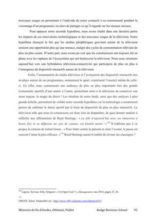 Mémoire de fin d’études, Othmani, Paillet Kedge Business School 92
nouveaux usages en permettant à l’individu de rester connecté à sa communauté pendant le
visionnage d’un programme, ou alors de partager ce qu’il regarde sur les réseaux sociaux.
Pour appuyer notre seconde hypothèse, nous avons étudié dans une dernière partie
les impacts de ces innovations technologiques et des nouveaux usages de la télévision. Notre
hypothèse énonçait le fait que les medias périphériques gravitant autour de la télévision
seraient une opportunité plus qu’une menace, malgré des cycles de consommation télévisée de
plus en plus courts. D’autre part, nous avons pu voir que les constructeurs ont toujours été en
phase avec les ruptures de l’écosystème qui ont bouleversé la télévision. Nous nous orientons
aujourd’hui vers une hybridation télévision-connectivité qui participera de plus en plus à
l’émergence de dispositifs interactifs autour de la télévision.
Enfin, l’instantanéité du média télévision et l’avènement des dispositifs interactifs mis
en place autour de ses programmes, notamment le sport, constituent l’essence même de celle-
ci. En effet, nous connaissons une audience de plus en plus importante lors des grands
événements sportifs d’une année à l’autre, permettant ainsi à la télévision de conserver son
atout majeur, la magie du direct ! Les résultats de notre étude, ainsi que des analyses à plus
grande échelle, permettent de valider notre seconde hypothèse car la technologie a notamment
permis de sublimer le direct sportif par le biais de dispositifs de plus en plus interactifs. La
télévision telle que nous la connaissons est donc loin de disparaître, de quoi donner matière à
réfléchir aux affirmations de Reed Hastings : « La télé d’aujourd’hui avec ses émissions à
heure fixe et sa diffusion sur peu de canaux, est bientôt morte ! »109
N’oublions pas à ce
propos la citation de Julien Green : « Pour lutter contre le présent et créer l’avenir, le passé est
souvent l’arme la plus efficace. »110
Reed Hastings aurait-il oublié de réviser ses classiques ?
109
Lapoix, Sylvain, Silly, Grégoire. « Un Ogre Cool ? », Management, mai 2014, pages 23 -26.
110
GREEN, Julien. Disponible sur : http://www.1001-citations.com/citation-6527/
 