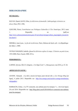 Mémoire de fin d’études, Othmani, Paillet Kedge Business School 93
BIBLIOGRAPHIE
OUVRAGES :
DAYAN, Daniel, KATZ, Elihu, La télévision cérémonielle. Anthropologie et histoire en
direct, Paris, PUF, 1996.
LESCURE, Pierre, Contributions aux Politiques Culturelles à l’Ere Numérique, 2013, tome
1. Disponible en [pdf] sur
http://www.culturecommunication.gouv.fr/var/culture/storage/culture_mag/rapport_lescure/in
dex.htm#/1
MISSIKA, Jean-Louis, La fin de la télévision. Paris, Editions du Seuil, coll. « La République
des Idées », 2006.
VEYRAT-MASSON, Isabelle, Quand la télévision explore le temps. L’histoire au petit écran,
1953-2000, Paris, Fayard, 2000, 567 p.
PERIODIQUES :
LAPOIX, Sylvain, SILLY, Grégoire, « Un Ogre Cool ? », Management, mai 2014, p. 23 -26.
ARTICLES EN LIGNE :
AUSTIN, Edouard, « La télé a encore de beaux jours devant elle », Live Orange Blog [en
ligne], 4 juillet 2013. Disponible sur : http://live.orange.com/social-tv-orange-terrafemina-
infographie/.
BARRACIN, Céline, « La TV connectée, une aubaine pour les marques ? », Alerti [en ligne].
28 avril 2014. Disponible sur : http://blog.alerti.com/fr/2014/04/la-tv-connectee-une-aubaine-
pour-les-marques/
 