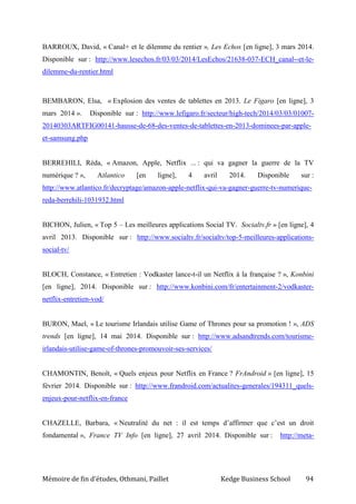 Mémoire de fin d’études, Othmani, Paillet Kedge Business School 94
BARROUX, David, « Canal+ et le dilemme du rentier », Les Echos [en ligne], 3 mars 2014.
Disponible sur : http://www.lesechos.fr/03/03/2014/LesEchos/21638-037-ECH_canal--et-le-
dilemme-du-rentier.html
BEMBARON, Elsa, « Explosion des ventes de tablettes en 2013. Le Figaro [en ligne], 3
mars 2014 ». Disponible sur : http://www.lefigaro.fr/secteur/high-tech/2014/03/03/01007-
20140303ARTFIG00141-hausse-de-68-des-ventes-de-tablettes-en-2013-dominees-par-apple-
et-samsung.php
BERREHILI, Réda, « Amazon, Apple, Netflix ... : qui va gagner la guerre de la TV
numérique ? », Atlantico [en ligne], 4 avril 2014. Disponible sur :
http://www.atlantico.fr/decryptage/amazon-apple-netflix-qui-va-gagner-guerre-tv-numerique-
reda-berrehili-1031932.html
BICHON, Julien, « Top 5 – Les meilleures applications Social TV. Socialtv.fr » [en ligne], 4
avril 2013. Disponible sur : http://www.socialtv.fr/socialtv/top-5-meilleures-applications-
social-tv/
BLOCH, Constance, « Entretien : Vodkaster lance-t-il un Netflix à la française ? », Konbini
[en ligne], 2014. Disponible sur : http://www.konbini.com/fr/entertainment-2/vodkaster-
netflix-entretien-vod/
BURON, Mael, « Le tourisme Irlandais utilise Game of Thrones pour sa promotion ! », ADS
trends [en ligne], 14 mai 2014. Disponible sur : http://www.adsandtrends.com/tourisme-
irlandais-utilise-game-of-thrones-promouvoir-ses-services/
CHAMONTIN, Benoît, « Quels enjeux pour Netflix en France ? FrAndroid » [en ligne], 15
février 2014. Disponible sur : http://www.frandroid.com/actualites-generales/194311_quels-
enjeux-pour-netflix-en-france
CHAZELLE, Barbara, « Neutralité du net : il est temps d’affirmer que c’est un droit
fondamental », France TV Info [en ligne], 27 avril 2014. Disponible sur : http://meta-
 