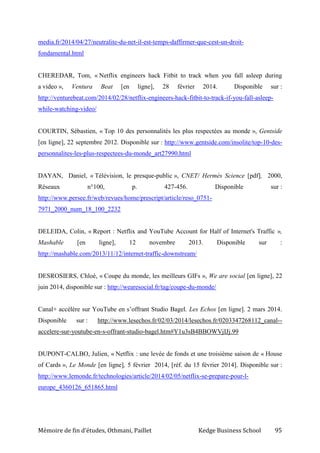 Mémoire de fin d’études, Othmani, Paillet Kedge Business School 95
media.fr/2014/04/27/neutralite-du-net-il-est-temps-daffirmer-que-cest-un-droit-
fondamental.html
CHEREDAR, Tom, « Netflix engineers hack Fitbit to track when you fall asleep during
a video », Ventura Beat [en ligne], 28 février 2014. Disponible sur :
http://venturebeat.com/2014/02/28/netflix-engineers-hack-fitbit-to-track-if-you-fall-asleep-
while-watching-video/
COURTIN, Sébastien, « Top 10 des personnalités les plus respectées au monde », Gentside
[en ligne], 22 septembre 2012. Disponible sur : http://www.gentside.com/insolite/top-10-des-
personnalites-les-plus-respectees-du-monde_art27990.html
DAYAN, Daniel, « Télévision, le presque-public », CNET/ Hermès Science [pdf], 2000,
Réseaux n°100, p. 427-456. Disponible sur :
http://www.persee.fr/web/revues/home/prescript/article/reso_0751-
7971_2000_num_18_100_2232
DELEIDA, Colin, « Report : Netflix and YouTube Account for Half of Internet's Traffic »,
Mashable [en ligne], 12 novembre 2013. Disponible sur :
http://mashable.com/2013/11/12/internet-traffic-downstream/
DESROSIERS, Chloé, « Coupe du monde, les meilleurs GIFs », We are social [en ligne], 22
juin 2014, disponible sur : http://wearesocial.fr/tag/coupe-du-monde/
Canal+ accélère sur YouTube en s’offrant Studio Bagel. Les Echos [en ligne]. 2 mars 2014.
Disponible sur : http://www.lesechos.fr/02/03/2014/lesechos.fr/0203347268112_canal--
accelere-sur-youtube-en-s-offrant-studio-bagel.htm#Y1u3sB4BBOWVjIJj.99
DUPONT-CALBO, Julien, « Netflix : une levée de fonds et une troisième saison de « House
of Cards », Le Monde [en ligne], 5 février 2014, [réf. du 15 février 2014]. Disponible sur :
http://www.lemonde.fr/technologies/article/2014/02/05/netflix-se-prepare-pour-l-
europe_4360126_651865.html
 