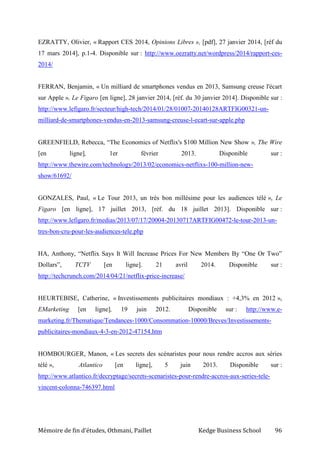 Mémoire de fin d’études, Othmani, Paillet Kedge Business School 96
EZRATTY, Olivier, « Rapport CES 2014, Opinions Libres », [pdf], 27 janvier 2014, [réf du
17 mars 2014], p.1-4. Disponible sur : http://www.oezratty.net/wordpress/2014/rapport-ces-
2014/
FERRAN, Benjamin, « Un milliard de smartphones vendus en 2013, Samsung creuse l'écart
sur Apple », Le Figaro [en ligne], 28 janvier 2014, [réf. du 30 janvier 2014]. Disponible sur :
http://www.lefigaro.fr/secteur/high-tech/2014/01/28/01007-20140128ARTFIG00321-un-
milliard-de-smartphones-vendus-en-2013-samsung-creuse-l-ecart-sur-apple.php
GREENFIELD, Rebecca, “The Economics of Netflix's $100 Million New Show », The Wire
[en ligne], 1er février 2013. Disponible sur :
http://www.thewire.com/technology/2013/02/economics-netflixs-100-million-new-
show/61692/
GONZALES, Paul, « Le Tour 2013, un très bon millésime pour les audiences télé », Le
Figaro [en ligne], 17 juillet 2013, [réf. du 18 juillet 2013]. Disponible sur :
http://www.lefigaro.fr/medias/2013/07/17/20004-20130717ARTFIG00472-le-tour-2013-un-
tres-bon-cru-pour-les-audiences-tele.php
HA, Anthony, “Netflix Says It Will Increase Prices For New Members By “One Or Two”
Dollars”, TCTV [en ligne]. 21 avril 2014. Disponible sur :
http://techcrunch.com/2014/04/21/netflix-price-increase/
HEURTEBISE, Catherine, « Investissements publicitaires mondiaux : +4,3% en 2012 »,
EMarketing [en ligne], 19 juin 2012. Disponible sur : http://www.e-
marketing.fr/Thematique/Tendances-1000/Consommation-10000/Breves/Investissements-
publicitaires-mondiaux-4-3-en-2012-47154.htm
HOMBOURGER, Manon, « Les secrets des scénaristes pour nous rendre accros aux séries
télé », Atlantico [en ligne], 5 juin 2013. Disponible sur :
http://www.atlantico.fr/decryptage/secrets-scenaristes-pour-rendre-accros-aux-series-tele-
vincent-colonna-746397.html
 