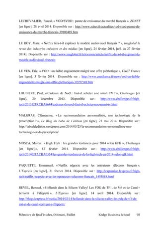 Mémoire de fin d’études, Othmani, Paillet Kedge Business School 98
LECHEVALIER, Pascal, « VOD/SVOD : panne de croissance du marché français », ZDNET
[en ligne], 28 avril 2014. Disponible sur : http://www.zdnet.fr/actualites/vod-svod-panne-de-
croissance-du-marche-francais-39800489.htm
LE ROY, Marc, « Netflix fera-t-il exploser le modèle audiovisuel français ? », Inaglobal la
revue des industries créatives et des médias [en ligne], 24 février 2014, [réf. du 27 février
2014]. Disponible sur : http://www.inaglobal.fr/television/article/netflix-fera-t-il-exploser-le-
modele-audiovisuel-francais
LE VEN, Eric, « VOD : un faible engouement malgré une offre pléthorique », CNET France
[en ligne]. 3 février 2014. Disponible sur : http://www.cnetfrance.fr/news/vod-un-faible-
engouement-malgre-une-offre-plethorique-39797549.htm
LOUBIERE, Paul, « Cadeaux de Noël : faut-il acheter une smart TV ? », Challenges [en
ligne], 20 décembre 2013. Disponible sur : http://www.challenges.fr/high-
tech/20131219.CHA8644/cadeaux-de-noel-faut-il-acheter-une-smart-tv.html
MALGRAS, Clémentine, « La recommandation personnalisée, une technologie de la
prescription ? », Le Blog du Labo de l’édition [en ligne], 23 mai 2014. Disponible sur :
http://labodeledition.wordpress.com/2014/05/23/la-recommandation-personnalisee-une-
technologie-de-la-prescription/
MOSCA, Marco, « High Tech : les grandes tendances pour 2014 selon GFK », Challenges
[en ligne] », 12 février 2014. Disponible sur : http://www.challenges.fr/high-
tech/20140212.CHA0334/les-grandes-tendances-de-la-high-tech-en-2014-selon-gfk.html
PAQUETTE, Emmanuel, « Netflix négocie avec les opérateurs télécoms français »,
L’Express [en ligne], 21 février 2014. Disponible sur : http://lexpansion.lexpress.fr/high-
tech/netflix-negocie-avec-les-operateurs-telecoms-francais_1493818.html
REVEL, Renaud, « Hollande dans la Silicon Valley! Les PDG de TF1, de M6 et de Canal+
écrivent à Filippetti », L’Express [en ligne]. 14 avril 2014. Disponible sur :
http://blogs.lexpress.fr/media/2014/02/14/hollande-dans-la-silicon-valley-les-pdg-de-tf1-de-
m6-et-de-canal-ecrivent-a-filippetti/
 